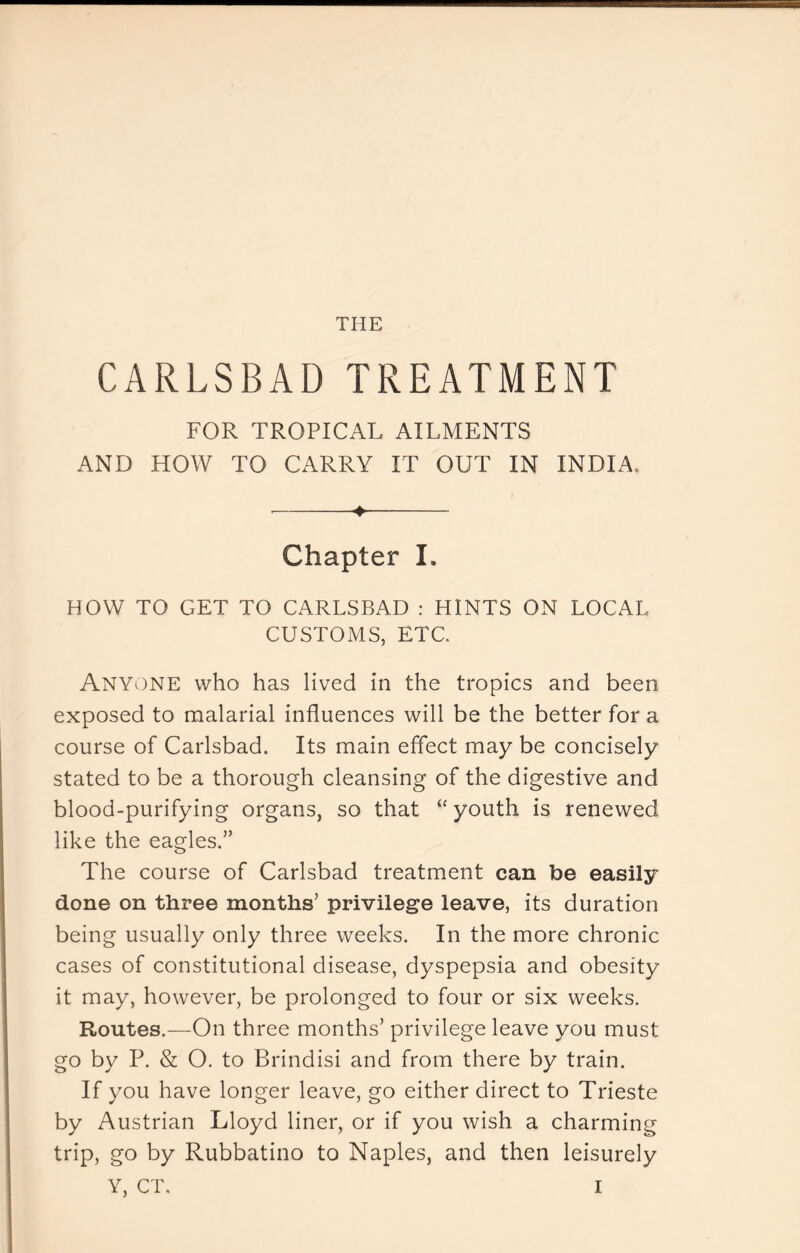 THE CARLSBAD TREATMENT FOR TROPICAL AILMENTS AND HOW TO CARRY IT OUT IN INDIA. ^ Chapter I. HOW TO GET TO CARLSBAD : HINTS ON LOCAL CUSTOMS, ETC. Anyone who has lived in the tropics and been exposed to malarial influences will be the better for a course of Carlsbad. Its main effect may be concisely stated to be a thorough cleansing of the digestive and blood-purifying organs, so that “ youth is renewed like the eagles.” The course of Carlsbad treatment can be easily done on three months’ privilege leave, its duration being usually only three weeks. In the more chronic cases of constitutional disease, dyspepsia and obesity it may, however, be prolonged to four or six weeks. Routes.—On three months’ privilege leave you must go by P. & O. to Brindisi and from there by train. If you have longer leave, go either direct to Trieste by Austrian Lloyd liner, or if you wish a charming trip, go by Rubbatino to Naples, and then leisurely