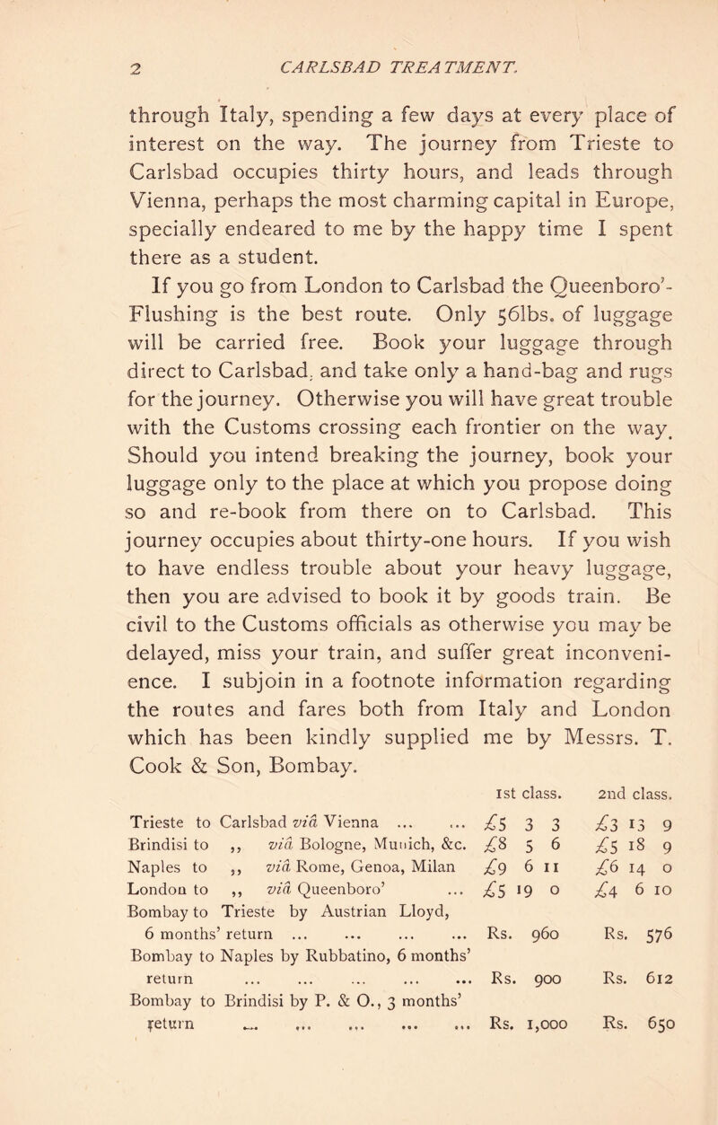 through Italy, spending a few days at every place of interest on the way. The journey from Trieste to Carlsbad occupies thirty hours, and leads through Vienna, perhaps the most charming capital in Europe, specially endeared to me by the happy time I spent there as a student. If you go from London to Carlsbad the Queenboro’- Flushing is the best route. Only 561bs. of luggage will be carried free. Book your luggage through direct to Carlsbad, and take only a hand-bag and rugs for the journey. Otherwise you will have great trouble with the Customs crossing each frontier on the way. Should you intend breaking the journey, book your luggage only to the place at which you propose doing so and re-book from there on to Carlsbad. This journey occupies about thirty-one hours. If you wish to have endless trouble about your heavy luggage, then you are advised to book it by goods train. Be civil to the Customs officials as otherwise you may be delayed, miss your train, and suffer great inconveni- ence. I subjoin in a footnote information regarding the routes and fares both from Italy and London which has been kindly supplied me by Messrs. T. Cook & Son, Bombay. 1st class. Trieste to Carlsbad wa Vienna ... ... T5 3 3 Brindisi to ,, via Bologne, Munich, &c. £,% 5 6 Naples to ,, wa Rome, Genoa, Milan £,() 6 ii London to ,, via Queenboro’ ... 19 o Bombay to Trieste by Austrian Lloyd, 6 months’ return ... ... ... ... Rs. 960 Bombay to Naples by Rubbatino, 6 months’ return ... ... ... ... ... Rs. 900 Bombay to Brindisi by P. & O., 3 months’ ^return Rs. 1,000 Rs. 650 2nd class. £z 13 9 18 9 £^ 14 o £4 6 10 Rs. 576 Rs. 612