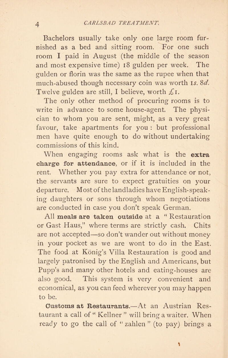Bachelors usually take only one large room fur- nished as a bed and sitting room. For one such room I paid in August (the middle of the season and most expensive time) i8 gulden per week. The gulden or florin was the same as the rupee when that much-abused though necessary coin was worth is. Sd, Twelve gulden are still, I believe, worth £i. The only other method of procuring rooms is to write in advance to some house-agent The physi- cian to whom you are sent, might, as a very great favour, take apartments for you : but professional men have quite enough to do without undertaking commissions of this kind. When engaging rooms ask what is the extra charge for attendance, or if it is included in the rent. Whether you pay extra for attendance or not, the servants are sure to expect gratuities on your departure. Most of the landladies have English-speak- ing daughters or sons through whom negotiations are conducted in case you don’t speak German. All meals are taken outside at a Restauration or Gast Haus,” where terms are strictly cash. Chits are not accepted—so don’t wander out without money in your pocket as we are wont to do in the East. The food at Konig’s Villa Restauration is good and largely patronised by the English and Americans, but Pupp’s and many other hotels and eating-houses are also good. This system is very convenient and economical, as you can feed wherever you may happen to be. Customs at Restaurants.—At an Austrian Res- taurant a call of “ Kellner ” will bring a waiter. When ready to go the call of “ zahlen ” (to pay) brings a