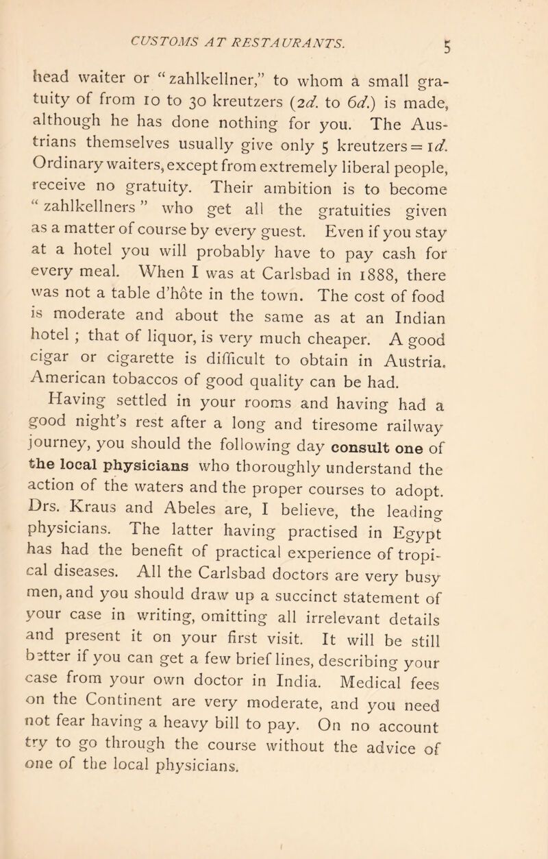 CUSTOMS AT RESTAURANTS. head waiter or “ zahlkellner/’ to whom a small gra- tuity of from 10 to 30 kreutzers {2d. to 6d.) is made, although he has done nothing for you. The Aus- trians themselves usually give only 5 kreutzers = i<3^. Ordinary waiters, except from extremely liberal people, receive no gratuity. Their ambition is to become zahlkellners ” who get all the gratuities given as a matter of course by every guest. Even if you stay at a hotel you will probably have to pay cash for every meal When I was at Carlsbad in 1888, there was not a table d’hote in the town. The cost of food is moderate and about the same as at an Indian hotel ; that of liquor, is very much cheaper. A good cigar or cigarette is difficult to obtain in Austria. American tobaccos of good quality can be had. Having settled in your rooms and having had a good night’s rest after a long and tiresome railway journey, you should the following day consult on© of the local physicians who thoroughly understand the action of the waters and the proper courses to adopt. Drs. Kraus and Abeles are, I believe, the leading physicians. The latter having practised in Egypt has had the benefit of practical experience of tropi- cal diseases. All the Carlsbad doctors are very busy men, and you should draw up a succinct statement of your case in writing, omitting all irrelevant details and present it on your first visit. It will be still b ..tter if you can get a few brief lines, describing your case from your own doctor in India. Medical fees on the Continent are very moderate, and you need not fear having a heavy bill to pay. On no account try to go through the course without the advice of one of the local physicians.