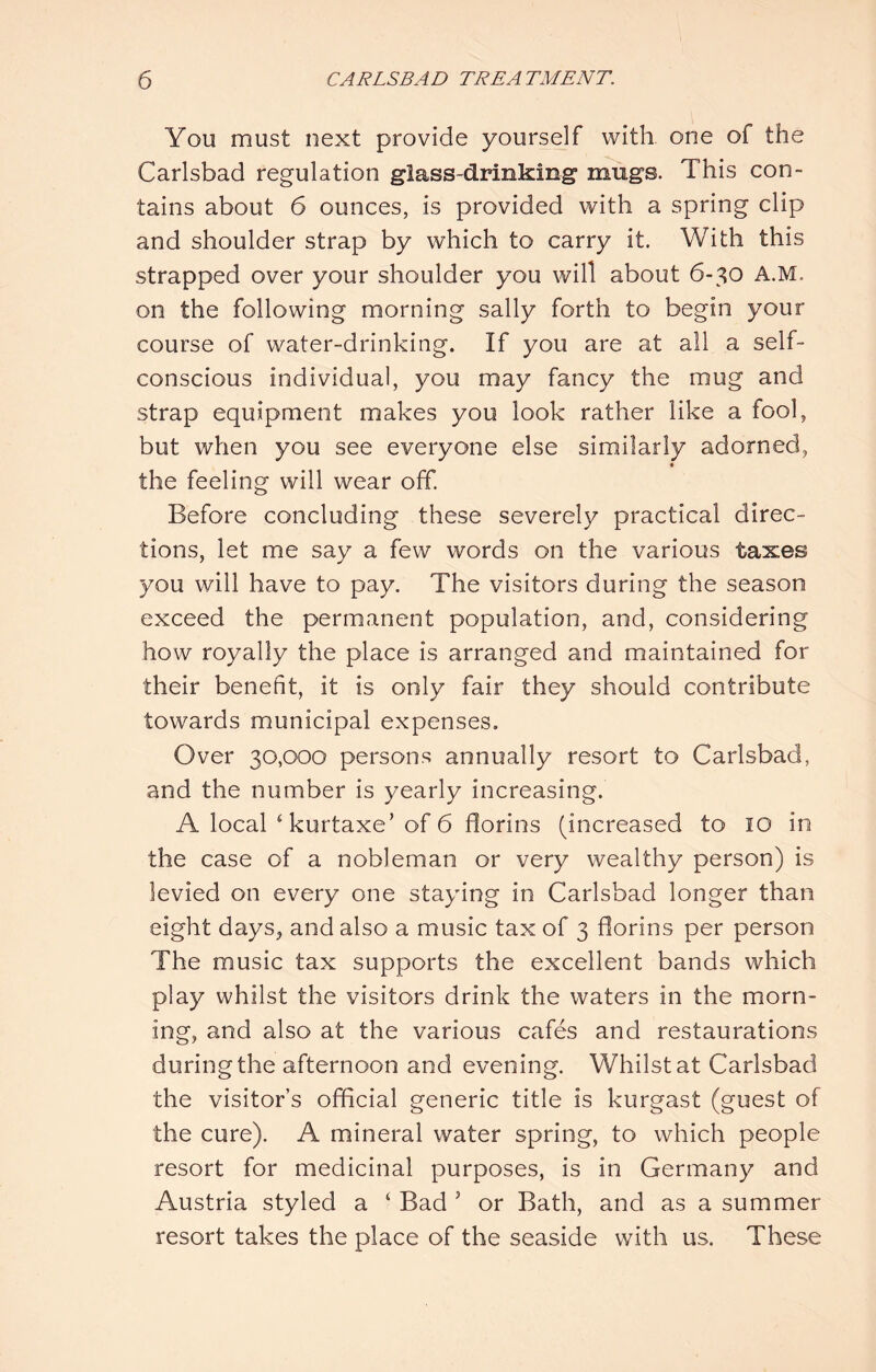 You must next provide yourself with one of the Carlsbad regulation glass-drinking mugs. This con- tains about 6 ounces, is provided with a spring clip and shoulder strap by which to carry it. With this strapped over your shoulder you will about 6-30 A.M. on the following morning sally forth to begin your course of water-drinking. If you are at all a self- conscious individual, you may fancy the mug and strap equipment makes you look rather like a fool, but when you see everyone else similarly adorned, the feeling will wear off. Before concluding these severely practical direc- tions, let me say a few words on the various taxes you will have to pay. The visitors during the season exceed the permanent population, and, considering how royally the place is arranged and maintained for their benefit, it is only fair they should contribute towards municipal expenses. Over 30,000 persons annually resort to Carlsbad, and the number is yearly increasing. A local ‘ kurtaxe’of 6 florins (increased to lO in the case of a nobleman or very wealthy person) is levied on every one staying in Carlsbad longer than eight days, and also a music tax of 3 florins per person The music tax supports the excellent bands which play whilst the visitors drink the waters in the morn- ing, and also at the various cafes and restaurations during the afternoon and evening. Whilst at Carlsbad the visitor’s official generic title is kurgast (guest of the cure). A mineral water spring, to which people resort for medicinal purposes, is in Germany and Austria styled a ‘ Bad ' or Bath, and as a summer- resort takes the place of the seaside with us. These