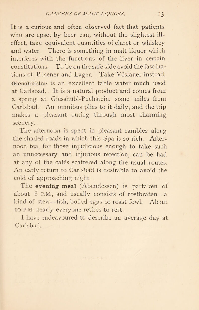 It is a curious and often observed fact that patients who are upset by beer can, without the slightest ill- effect, take equivalent quantities of claret or whiskey and water. There is something in malt liquor which interferes with the functions of the liver in certain constitutions. To be on the safe side avoid the fascina* tions of Pilsener and Lager. Take Voslauer instead. Giesshubler is an excellent table water much used at Carlsbad. It is a natural product and comes from a spring at Giesshiibl-Puchstein, some miles from Carlsbad. An omnibus plies to it daily, and the trip makes a pleasant outing through most charming scenery. The afternoon is spent in pleasant rambles along the shaded roads in which this Spa is so rich. After- noon tea, for those injudicious enough to take such an unnecessary and injurious refection, can be had at any of the cafes scattered along the usual routes. An early return to Carlsbad is desirable to avoid the cold of approaching night. The evening meal (Abendessen) is partaken of about 8 P.M., and usually consists of rostbraten—a kind of stew—fish, boiled eggs or roast fowl. About 10 P.M. nearly everyone retires to rest. I have endeavoured to describe an average day at Carlsbad.