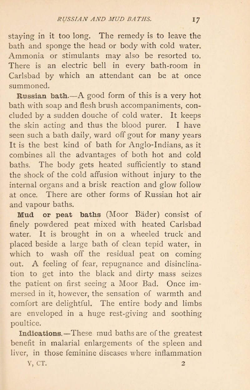 staying in it too long. The remedy is to leave the bath and sponge the head or body with cold water. Ammonia or stimulants may also be resorted to. There is an electric bell in every bath-room in Carlsbad by which an attendant can be at once summoned. Russian bath.—A good form of this is a very hot bath with soap and flesh brush accompaniments, con- cluded by a sudden douche of cold water. It keeps the skin acting and thus the blood purer. I have seen such a bath daily, ward off gout for many years It is the best kind of bath for Anglo-Indians, as it combines all the advantages of both hot and cold baths. The body gets heated sufficiently to stand the shock of the cold affusion without injury to the internal organs and a brisk reaction and glow follow at once. There are other forms of Russian hot air and vapour baths. Mud or peat baths (Moor Bader) consist of finely powdered peat mixed with heated Carlsbad water. It is brought in on a wheeled truck and placed beside a large bath of clean tepid water, in which to wash off the residual peat on coming out. A feeling of fear, repugnance and disinclina- tion to get into the black and dirty mass seizes the patient on first seeing a Moor Bad. Once im- mersed in it, however, the sensation of warmth and comfort are delightful. The entire body and limbs are enveloped in a huge rest-giving and soothing poultice. Indications.—These mud baths are of the greatest benefit in malarial enlargements of the spleen and liver, in those feminine diseases where inflammation y, CT. 2