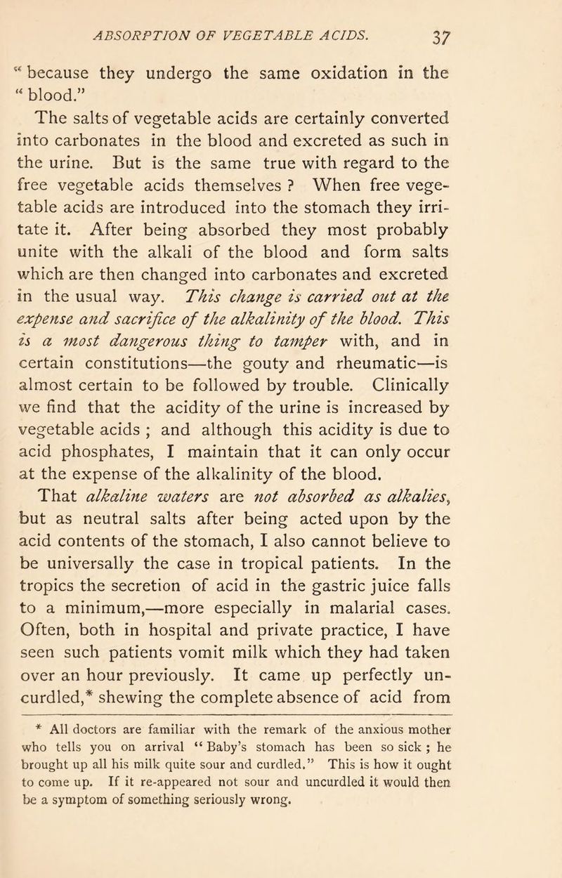 “ because they undergo the same oxidation in the “ blood.” The salts of vegetable acids are certainly converted into carbonates in the blood and excreted as such in the urine. But is the same true with regard to the free vegetable acids themselves ? When free vege- table acids are introduced into the stomach they irri- tate it. After being absorbed they most probably unite with the alkali of the blood and form salts which are then changed into carbonates and excreted in the usual way. This change is carried out at the expense and sacrifice of the alkalinity of the blood. This is a most dangerous thing to tamper with, and in certain constitutions—the gouty and rheumatic—is almost certain to be followed by trouble. Clinically we find that the acidity of the urine is increased by vegetable acids ; and although this acidity is due to acid phosphates, I maintain that it can only occur at the expense of the alkalinity of the blood. That alkaline waters are not absorbed as alkalies but as neutral salts after being acted upon by the acid contents of the stomach, I also cannot believe to be universally the case in tropical patients. In the tropics the secretion of acid in the gastric juice falls to a minimum,—more especially in malarial cases. Often, both in hospital and private practice, I have seen such patients vomit milk which they had taken over an hour previously. It came up perfectly un- curdled,* shewing the complete absence of acid from * All doctors are familiar with the remark of the anxious mother who tells you on arrival “ Baby’s stomach has been so sick ; he brought up all his milk quite sour and curdled.” This is how it ought to come up. If it re-appeared not sour and uncurdled it would then be a symptom of something seriously wrong.