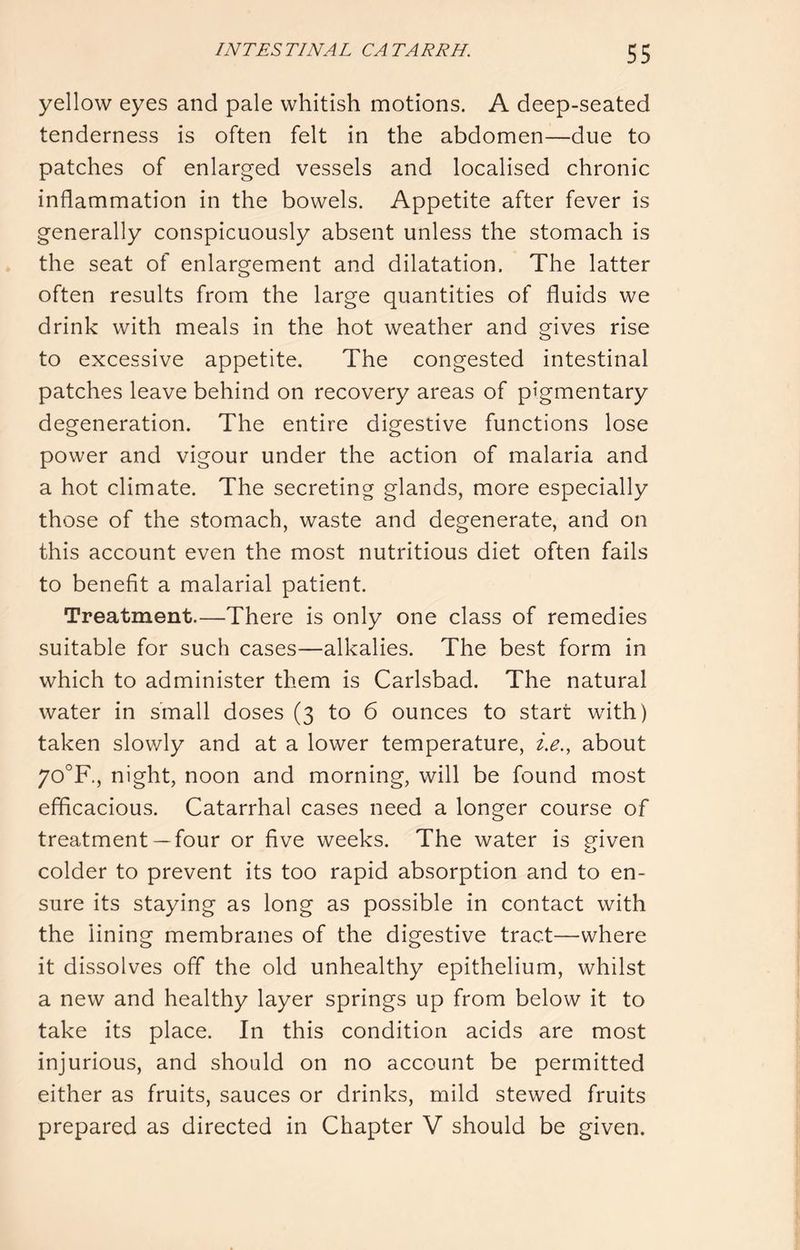 yellow eyes and pale whitish motions. A deep-seated tenderness is often felt in the abdomen—due to patches of enlarged vessels and localised chronic inflammation in the bowels. Appetite after fever is generally conspicuously absent unless the stomach is the seat of enlargement and dilatation. The latter often results from the large quantities of fluids we drink with meals in the hot weather and gives rise to excessive appetite. The congested intestinal patches leave behind on recovery areas of pigmentary degeneration. The entire digestive functions lose power and vigour under the action of malaria and a hot climate. The secreting glands, more especially those of the stomach, waste and degenerate, and on this account even the most nutritious diet often fails to benefit a malarial patient. Treatment.—There is only one class of remedies suitable for such cases—alkalies. The best form in which to administer them is Carlsbad. The natural water in small doses (3 to 6 ounces to start with) taken slowly and at a lower temperature, i.e., about 70'^F, night, noon and morning, will be found most efficacious. Catarrhal cases need a longer course of treatment— four or five weeks. The water is given colder to prevent its too rapid absorption and to en- sure its staying as long as possible in contact with the lining membranes of the digestive tract—where it dissolves off the old unhealthy epithelium, whilst a new and healthy layer springs up from below it to take its place. In this condition acids are most injurious, and should on no account be permitted either as fruits, sauces or drinks, mild stewed fruits prepared as directed in Chapter V should be given.