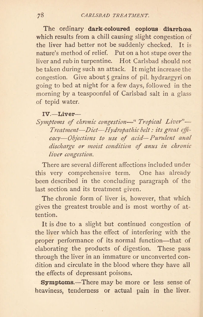 The ordinary dark-coloured copious diarrhoea which results from a chill causing slight congestion of the liver had better not be suddenly checked. It is nature’s method of relief. Put on a hot stupe over the liver and rub in turpentine. Hot Carlsbad should not be taken during such an attack. It might increase the congestion. Give about 5 grains of pil. hydrargyri on going to bed at night for a few days, followed in the morning by a teaspoonful of Carlsbad salt in a glass of tepid water. IV.—Liver— Symptoms of chronic congestion—^' Tropical LiveT^— Treatment—Diet—Hydropathic belt: its great effi- cacy—Objections to use of acid—Purulent anal discharge or moist condition of anus in chronic liver congestion. There are several different affections included under this very comprehensive term. One has already been described in the concluding paragraph of the last section and its treatment given. The chronie form of liver is, however, that which gives the greatest trouble and is most worthy of at- tention. It is due to a slight but continued congestion of the liver which has the effect of interfering with the proper performance of its normal function—that of elaborating the products of digestion. These pass through the liver in an immature or unconverted con- dition and circulate in the blood where they have all the effects of depressant poisons. Symptoms.—There may be more or less sense of heaviness, tenderness or actual paiq in the liver.