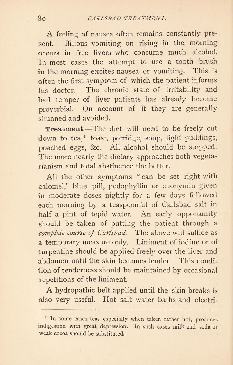 A feeling of nausea often remains constantly pre- sent Bilious vomiting on rising in the morning occurs in free livers who consume much alcohol. In most cases the attempt to use a tooth brush in the morning excites nausea or vomiting. This is often the first symptom of which the patient informs his doctor. The chronic state of irritability and bad temper of liver patients has already become proverbial. On account of it they are generally shunned and avoided. Treatment.—The diet will need to be freely cut down to tea,^ toast, porridge, soup, light puddings, poached eggs, &c. All alcohol should be stopped. The more nearly the dietary approaches both vegeta- rianism and total abstinence the better. All the other symptoms “ can be set right with calomel,” blue pill, podophyllin or euonymin given in moderate doses nightly for a few days followed each morning by a teaspoonful of Carlsbad salt in half a pint of tepid water. An early opportunity should be taken of putting the patient through a complete course of Carlsbad. The above will suffice as a temporary measure only. Liniment of iodine or of turpentine should be applied freely over the liver and abdomen until the skin becomes tender. This condi- tion of tenderness should be maintained by occasional repetitions of the liniment. A hydropathic belt applied until the skin breaks is also very useful. Hot salt water baths and electri- * In some cases tea, especially when taken rather hot, produces indigestion with great depression. In such cases milk and soda or weak cocoa should be substituted.