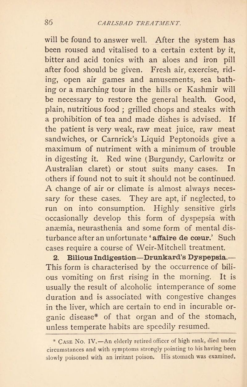 will be found to answer well. After the system has been roused and vitalised to a certain extent by it, bitter and acid tonics with an aloes and iron pill after food should be given. Fresh air, exercise, rid- ing, open air games and amusements, sea bath- ing or a marching tour in the hills or Kashmir will be necessary to restore the general health. Good, plain, nutritious food ; grilled chops and steaks with a prohibition of tea and made dishes is advised. If the patient is very weak, raw meat juice, raw meat sandwiches, or Carnrick’s Liquid Peptonoids give a maximum of nutriment with a minimum of trouble in digesting it. Red wine (Burgundy, Carlowitz or Australian claret) or stout suits many cases. In others if found not to suit it should not be continued. A change of air or climate is almost always neces- sary for these cases. They are apt, if neglected, to run on into consumption. Highly sensitive girls occasionally develop this form of dyspepsia with anaemia, neurasthenia and some form of mental dis- turbance after an unfortunate ‘ affaire de coeur.’ Such cases require a course of Weir-Mitchell treatment. 2. Bilious Indigestion—Drunkard’s Dyspepsia.— This form is characterised by the occurrence of bili- ous vomiting on first rising in the morning. It is usually the result of alcoholic intemperance of some duration and is associated with congestive changes in the liver, which are certain to end in incurable or- ganic disease^ of that organ and of the stomach, unless temperate habits are speedily resumed. * Case No. IV.—An elderly retired officer of high rank, died under circumstances and with symptoms strongly pointing to his having been slowly poisoned with an irritant poison. His stomach was examined.
