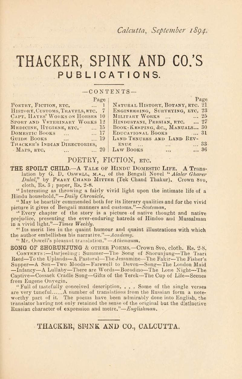 Calcutta^ September i8gp. THACKER, SPINK AND CO.’S PUBLICATIONS. —CONTENTS— Page PoETKY, Fiction, etc. ... 1 History, Customs, Travels, etc. 7 Capt. Hayes’ Wohks on Horses 10 Sport and Veterinary Works 12 Medicine, Hygiene, etc. ... 15 Domestic Books ... ... 17 Guide Books ... 19 Thacker’s Indian Directories, Maps, etc. ... ... 20 Page Natural History, Botany, ETC. 21 Engineering, Surveying, etc. 23 Military Works ... ... 25 Hindustani, Persian, etc. ... 27 Book-Keeping, &c., Manuals... 30 Educational Books ... 31 Land Tenures and Land Rev- enue ... ... ... 33 Law Books ... ... 36 POETRY, FICTION, etc. THE SPOILT CHILD—A Tale of Hindu Domestic Life. A Trans- lation by G. D. OswELL, m.a., of the Bengali Novel Alaler Gharer Dulaip by Peaky Chand Mitter (Tek Chand Thakur), Crown 8vo, cloth, Rs. 8 ; paper, Ks. 2-8. “ Interesting as throwing a fairly vivid light upon the intimate life of a Hindu household.”—Daily Chronicle. “ May be heartily commended both for its literary qualities and for the vivid picture it gives of Bengali manners and customs.”—Scotsman. ‘‘Every chapter of the storj' is a picture of native thought and native prejudice, presenting the ever-enduring hatreds of Hindoo and Mussalman in a vivid light.”—Times Weekly. “ Its merit lies iu the quaint humour and quaint illustrations with which the author embellishes his narrative.”—Academy. “ Mr. Oswell’s pleasant translation.”—Athenceum. SONG OF SHORUNJUNG & other Poems.—Crown 8vo, cloth. Rs. 2-8. Contents:—Darjeeiing ; Summer—The Song of Shorunjung—The Tsari Reed—To the Uplands—A Pastoral—Tlie Jessamine—The Fakir—The Fisher’s Supper—A Son—Two Moods—Farewell to Devon—Song—The London Maid —Infancy—A Lullaby—There are Words—Borodino—The Lone Night—The Captive—Cossack Cradle Song—Gifts of the Terek—The Cup of Life—Scenes from Eugene Onyegin. “ Full of tastefully conceived description, . . . Some of the single verses are very tuneful A number of translations from the Russian form a note- worthy part of it. The poems have been admirably done into English, the translator having not only retained the sense of the original hut the distinctive Russian character of expression and metre.”—Englishman.