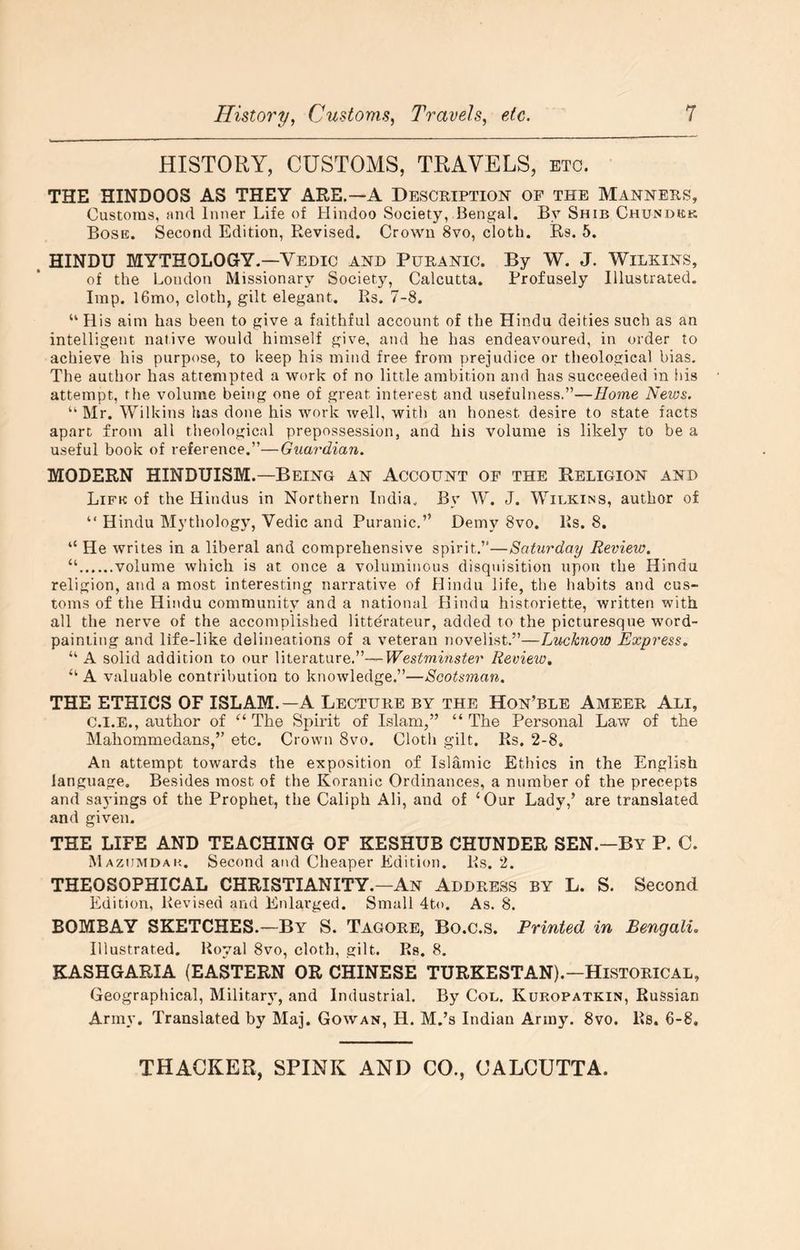 HISTORY, CUSTOMS, TRAVELS, etc. THE HINDOOS AS THEY ARE.—A Description of the Manners, Customs, find Inner Life of Hindoo Society, Bengal. By Shib Chunobk Bosk. Second Edition, Revised. Crown 8vo, cloth. Rs. 5. . HINDU MYTHOLOGY.—Vedic and Puranic. By W. J. Wilkins, of the London Missionary Society, Calcutta. Profusely Illustrated. Imp. l6mo, cloth, gilt elegant. Rs. 7-8. “ His aim has been to give a faithful account of the Hindu deities such as an intelligent native would himself give, and he has endeavoured, in order to achieve his purpose, to keep his mind free from prejudice or theological bias. The author has attempted a work of no little ambition and has succeeded in iiis attempt, the volume being one of great interest and usefulness.”—Home News, “Mr. Wilkins has done his work well, with an honest desire to state facts apart from all theological prepossession, and his volume is likely to be a useful book of reference.”—Guardian. MODERN HINDUISM.—Being an Account of the Religion and Lifk of the Hindus in Northern India. By W. J. Wilkins, author of “ Hindu Mythology, Vedic and Puranic.” Demy 8vo. Rs. 8. “ He writes in a liberal and comprehensive spirit.”—Saturday Review. “ volume which is at once a voluminous disquisition upon the Hindu religion, and a most interesting narrative of Hindu life, the habits and cus- toms of the Hindu community and a national Hindu historiette, written with all the nerve of the accomplished litterateur, added to the picturesque word- painting and life-like delineations of a veteran novelist.”—Lucknow Express. “ A solid addition to our literature.”—Westminster Review. “ A valuable contribution to knowledge.”—Scotsman. THE ETHICS OF ISLAM.—A Lecture by the Hon’ble Ameer Ali, C.I.E., author of ‘‘The Spirit of Islam,” “The Personal Law of the Mahommedans,” etc. Crown 8vo. Clotli gilt. Rs. 2-8. An attempt towards the exposition of Islamic Ethics in the English language. Besides most of the Koranic Ordinances, a number of the precepts and sajungs of the Prophet, the Caliph Ali, and of ‘Our Lady,’ are translated and given. THE LIFE AND TEACHING OF KESHUB CHUNDER SEN.—By P. 0. Mazumdak. Second and Cheaper Edition. Rs. 2. THEOSOPHICAL CHRISTIANITY.—An Address by L. S. Second Edition, Revised and Enlarged. Small 4to. As. 8. BOMBAY SKETCHES.—By S. Tagore, Bo.c.s. Printed in Bengali. Illustrated. Royal 8vo, cloth, gilt. Rs. 8, KASHGARIA (EASTERN OR CHINESE TURKESTAN).—HISTORICAL, Geographical, Military, and Industrial. By Col. Kuropatkin, Russian Army. Translated by Maj. Gowan, H. M.’s Indian Army. 8vo. Rs. 6-8,