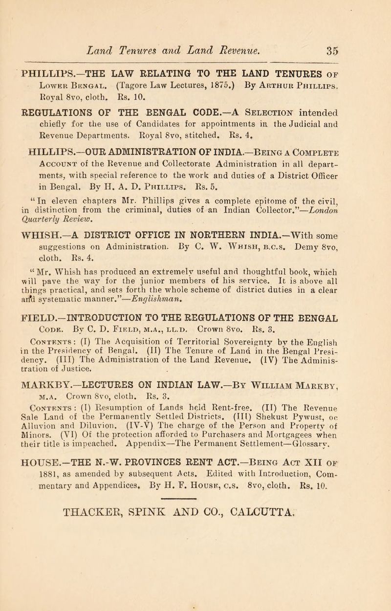 PHILLIPS.—THE LAW RELATING TO THE LAND TENURES OF Lower Bengal. (Tagore Law Lectures, 1875.) By Arthur Phillips. Boyal 8vo, cloth. Rs. 10. REGULATIONS OF THE BENGAL CODE.—A Selection intended chiefly for the use of Candidates for appointments in the Judicial and Revenue Departments. Royal 8vo, stitched. Rs. 4. HILLIPS.—OUR ADMINISTRATION OF INDIA.—Being a Complete Account of the Revenue and Collectorate Administration in ail depart- ments, with special reference to the work and duties of a District Officer in Bengal. By H. A. D. Phillips. Rs. 5. “In eleven chapters Mr. Phillips gives a complete epitome of the civil, in distinction from the criminal, duties of an Indian Collector.”—London Quarterly Review. WHISH.—A DISTRICT OFFICE IN NORTHERN INDIA.-With some suggestions on Administration. By C. W. Whish, b.c.s. Demy 8vo, cloth. Rs. 4. “Mr. Whish has produced an extremely useful and thoughtful book, which will pave the way for the junior members of his service. It is above all tilings practical, and sets forth the whole scheme of district duties in a clear arfd sA'stematic manner.”—Englishman. FIELD.-INTRODUCTION TO THE REGULATIONS OF THE BENGAL Code. By C. D. Field, m.a., ll.d. Crown 8vo. Rs. 3. Contents: (I) The Acquisition of Territorial Sovereignty by the English in the Presidency of Bengal. (II) The Tenure of Land in the Bengal Presi- dency. (Ill) The Administration of the Land Revenue. (IV) The Adminis- tration of Justice. MABKBY.—LECTURES ON INDIAN LAW.—By William Markby, M.A. Crown 8vo, cloth. Rs. 3. Contents : (I) Presumption of Lands held Rent-free. (II) The Revenue Sale Land of the Permanently Settled Districts. (Ill) Shekust Pywust, oc Alluvion and Diluvion. (IV-V) The charge of the Person and Property of Minors. (VI) Of the protection afforded to Purchasers and Mortgagees when their title is impeached. Appendix—The Permanent Settlement—Glossary. HOUSE.-THE N.-W. PROVINCES RENT ACT.—Being Act XII of 1881, as amended by subsequent Acts. Edited with Introduction, Com- mentary and Appendices, By H. F. House, c.s. 8vo, cloth. Rs. 10.