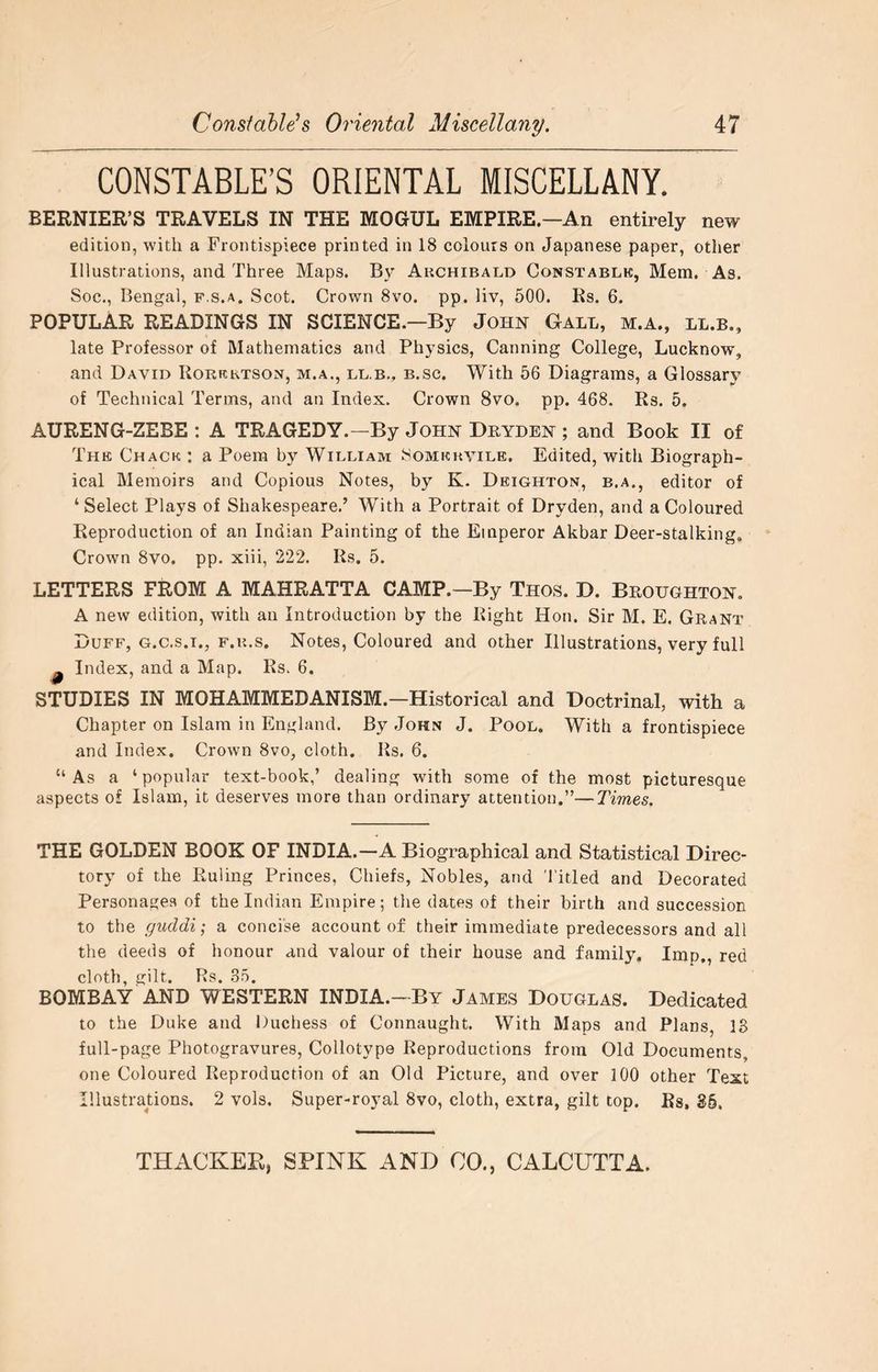CONSTABLE’S ORIENTAL MISCELLANY. BERNIER'S TRAVELS IN THE MOGUL EMPIRE.—An entirely new edition, with a Frontispiece printed in 18 colours on Japanese paper, other Illustrations, and Three Maps. By Archibald Constablk, Mem. As. Soc., Bengal, f.s.a. Scot. Crown 8vo. pp. liv, 500. Es. 6. POPULAR READINGS IN SCIENCE.—By John Gall, m.a., ll.b., late Professor of Mathematics and Physics, Canning College, Lucknow, and David IIorrrtson, m.a., ll.b., b.sc. With 66 Diagrams, a Glossary of Technical Terms, and an Index. Crown 8vo. pp. 468. Rs. 5. AURENG-ZEBE : A TRAGEDY.—By John Dryden ; and Book II of The Chack : a Poem by William Somkuvile. Edited, with Biograph- ical Memoirs and Copious Notes, by K. Deighton, b.a., editor of ‘Select Plays of Shakespeare.’ With a Portrait of Dryden, and a Coloured Reproduction of an Indian Painting of the Emperor Akbar Deer-stalking. Crown 8vo. pp. xiii, 222. Rs. 5. LETTERS FROM A MAHRATTA CAMP.—By Thos. D. Broughton. A new edition, with an Introduction by the Right Hon. Sir M. E. Grant Duff, G.C.S.I., F.u.s. Notes, Coloured and other Illustrations, very full ^ Index, and a Map. Rs. 6. STUDIES IN MOHAMMEDANISM.—Historical and Doctrinal, with a Chapter on Islam in England. By John J. Pool. With a frontispiece and Index. Crown 8vo, cloth. Rs. 6. “As a ‘popular text-book,’ dealing with some of the most picturesque aspects of Islam, it deserves more than ordinary attention.”—Times. THE GOLDEN BOOK OF INDIA.—A Biographical and Statistical Direc- tory of the Ruling Princes, Chiefs, Nobles, and Titled and Decorated Personages of the Indian Empire; the dates of their birth and succession to the guddi; a concise account of their immediate predecessors and all the deeds of honour and valour of their house and family. Imp., red cloth, gilt. Rs. .35. BOMBAY AND WESTERN INDIA.—By James Douglas. Dedicated to the Duke and Guchess of Connaught. With Maps and Plans, IS full-page Photogravures, Collotype Reproductions from Old Documents, one Coloured Reproduction of an Old Picture, and over 100 other Text Illustrations. 2 vols. Super-royal 8vo, cloth, extra, gilt top. Rs, 85,