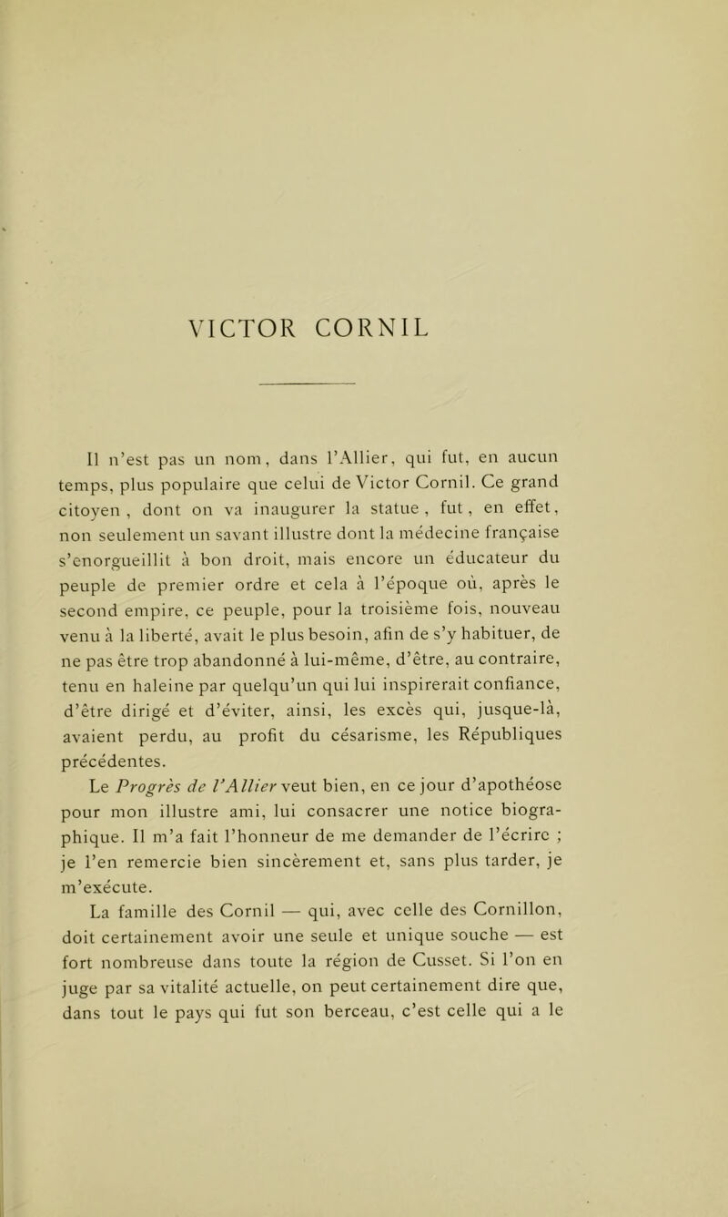 Il n’est pas un nom, dans l’Ailier, qui fut, en aucun temps, plus populaire que celui de Victor Cornil. Ce grand citoyen, dont on va inaugurer la statue, fut, en effet, non seulement un savant illustre dont la médecine française s’enorgueillit à bon droit, mais encore un éducateur du peuple de premier ordre et cela à l’époque où, après le second empire, ce peuple, pour la troisième fois, nouveau venu à la liberté, avait le plus besoin, afin de s’y habituer, de ne pas être trop abandonné à lui-même, d’être, au contraire, tenu en haleine par quelqu’un qui lui inspirerait confiance, d’être dirigé et d’éviter, ainsi, les excès qui, jusque-là, avaient perdu, au profit du césarisme, les Républiques précédentes. Le Progrès de l’Ailier veut bien, en ce jour d’apothéose pour mon illustre ami, lui consacrer une notice biogra- phique. Il m’a fait l’honneur de me demander de l’écrire ; je l’en remercie bien sincèrement et, sans plus tarder, je m’exécute. La famille des Cornil — qui, avec celle des Cornillon, doit certainement avoir une seule et unique souche — est fort nombreuse dans toute la région de Cusset. Si l’on en juge par sa vitalité actuelle, on peut certainement dire que, dans tout le pays qui fut son berceau, c’est celle qui a le