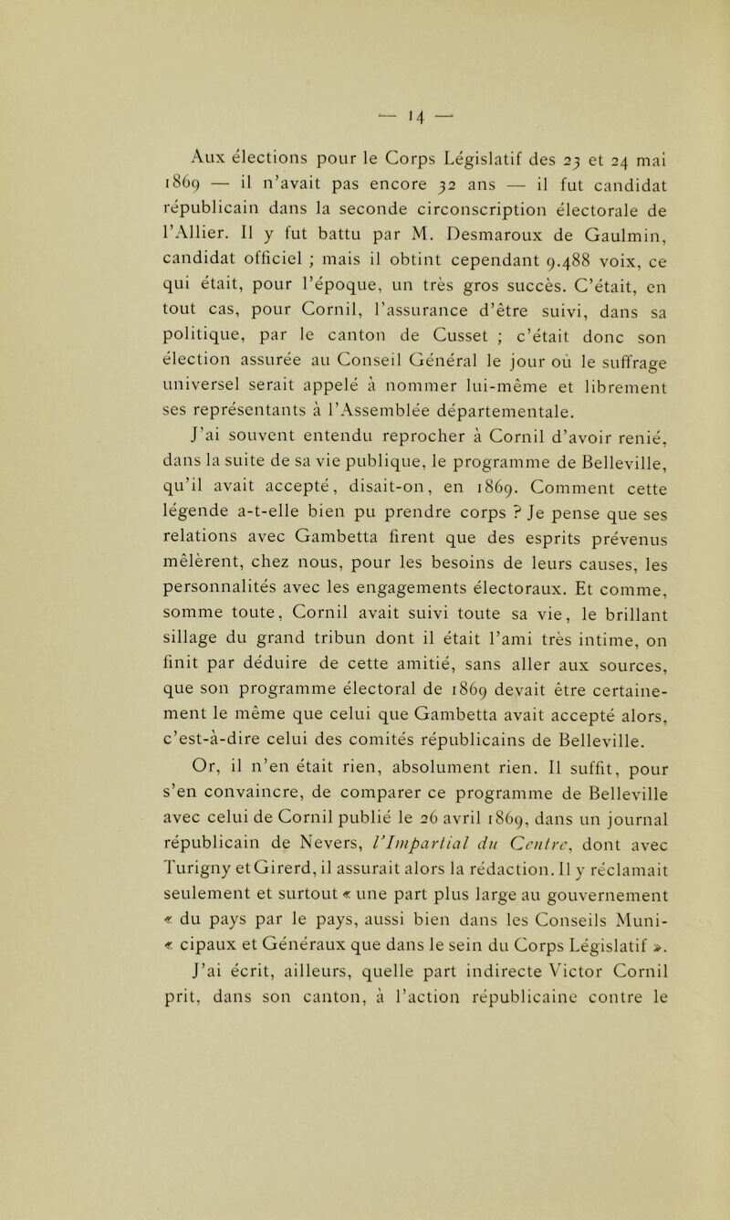 Aux élections pour le Corps Législatif des 23 et 24 mai 1869 — il n’avait pas encore 32 ans — il fut candidat républicain dans la seconde circonscription électorale de l’Ailier. Il y fut battu par M. Desmaroux de Gaulmin, candidat officiel ; mais il obtint cependant 9.488 voix, ce qui était, pour l’époque, un très gros succès. C’était, en tout cas, pour Cornil, l’assurance d’être suivi, dans sa politique, par le canton de Cusset ; c’était donc son élection assurée au Conseil Général le jour où le suffrage universel serait appelé à nommer lui-même et librement ses représentants à l’Assemblée départementale. J’ai souvent entendu reprocher à Cornil d’avoir renié, dans la suite de sa vie publique, le programme de Belleville, qu'il avait accepté, disait-on, en 1869. Comment cette légende a-t-elle bien pu prendre corps ? Je pense que ses relations avec Gambetta firent que des esprits prévenus mêlèrent, chez nous, pour les besoins de leurs causes, les personnalités avec les engagements électoraux. Et comme, somme toute, Cornil avait suivi toute sa vie, le brillant sillage du grand tribun dont il était l’ami très intime, on finit par déduire de cette amitié, sans aller aux sources, que son programme électoral de 1869 devait être certaine- ment le même que celui que Gambetta avait accepté alors, c’est-à-dire celui des comités républicains de Belleville. Or, il n’en était rien, absolument rien. Il suffit, pour s’en convaincre, de comparer ce programme de Belleville avec celui de Cornil publié le 26 avril 1869, dans un journal républicain de Nevers, l’Impartial du Centre, dont avec Turigny etGirerd, il assurait alors la rédaction. Il y réclamait seulement et surtout « une part plus large au gouvernement « du pays par le pays, aussi bien dans les Conseils Muni- « cipaux et Généraux que dans le sein du Corps Législatif ». J’ai écrit, ailleurs, quelle part indirecte Victor Cornil prit, dans son canton, à l’action républicaine contre le