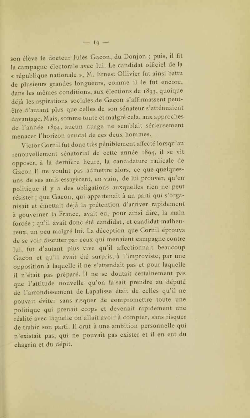 son élève le docteur Jules Gacon, du Donjon ; puis, il fit la campagne électorale avec lui. Le candidat olticiel de la « république nationale », M. Ernest Ollivier fut ainsi battu de plusieurs grandes longueurs, comme il le fut encore, dans les mêmes conditions, aux élections de 1893, quoique déjà les aspirations sociales de Gacon s’affirmassent peut- être d’autant plus que celles de son sénateur s’atténuaient davantage. Mais, somme toute et malgré cela, aux appioches de l’année 1894, aucun nuage ne semblait sérieusement menacer l’horizon amical de ces deux hommes. Victor Cornil fut donc très péniblement affecté lorsqu’au renouvellement sénatorial de cette année 1894^ *1 vit opposer, à la dernière heure, la candidature radicale de Gacon.Il ne voulut pas admettre alors, ce que quelques- uns de ses amis essayèrent, en vain, de lui prouver, qu en politique il y a des obligations auxquelles lien ne peut résister j que Gacon, qui appartenait a un paiti qui s oiga- nisait et émettait déjà la prétention d’arriver rapidement à gouverner la France, avait eu, pour ainsi dire, la main forcée; qu’il avait donc été candidat, et candidat malheu- reux, un peu malgré lui. La déception que Cornil éprouva de se voir discuter par ceux qui menaient campagne contre lui, fut d’autant plus vive qu’il affectionnait beaucoup Gacon et qu’il avait été surpris, à l’improvistc, par une opposition à laquelle il ne s’attendait pas et pour laquelle il n’était pas préparé. 11 ne se doutait certainement pas que l’attitude nouvelle qu’on faisait prendre au député de l’arrondissement de Lapalisse était de celles qu’il ne pouvait éviter sans risquer de compromettre toute une politique qui prenait corps et devenait rapidement une réalité avec laquelle on allait avoir a compter, sans iisquer de trahir son parti. Il crut à une ambition personnelle qui n’existait pas, qui ne pouvait pas exister et il en eut du chagrin et du dépit.