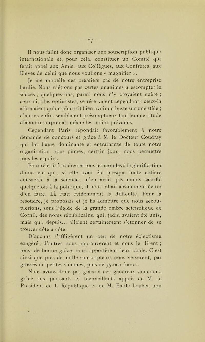 Il nous fallut donc organiser une souscription publique internationale et, pour cela, constituer un Comité qui ferait appel aux Amis, aux Collègues, aux Confrères, aux Elèves de celui que nous voulions « magnifier ». Je me rappelle ces premiers pas de notre entreprise hardie. Nous n’étions pas certes unanimes à escompter le succès ; quelques-uns, parmi nous, n’y croyaient guère ; ceux-ci, plus optimistes, se réservaient cependant ; ceux-là affirmaient qu’on pourrait bien avoir un buste sur une stèle ; d’autres enfin, semblaient présomptueux tant leur certitude d’aboutir surprenait même les moins prévenus. Cependant Paris répondait favorablement à notre demande de concours et grâce à M. le Docteur Coudray qui fut l’âme dominante et entraînante de toute notre organisation nous pûmes, certain jour, nous permettre tous les espoirs. Pour réussir à intéresser tous les mondes à la glorification d’une vie qui, si elle avait été presque toute entière consacrée à la science , n’en avait pas moins sacrifié quelquefois à la politique, il nous fallait absolument éviter d’en faire. Là était évidemment la difficulté. Pour la résoudre, je proposais et je fis admettre que nous accou- plerions, sous l’égide de la grande ombre scientifique de Cornil, des noms républicains, qui, jadis, avaient été unis, mais qui, depuis... allaient certainement s’étonner de se trouver côte à côte. D’aucuns s’affligèrent un peu de notre éclectisme exagéré ; d’autres nous approuvèrent et nous le dirent ; tous, de bonne grâce, nous apportèrent leur obole. C’est ainsi que près de mille souscripteurs nous versèrent, par grosses ou petites sommes, plus de 35.000 francs. Nous avons donc pu, grâce à ces généreux concours, grâce aux puissants et bienveillants appuis de M. le Président de la République et de M. Emile Loubet, non