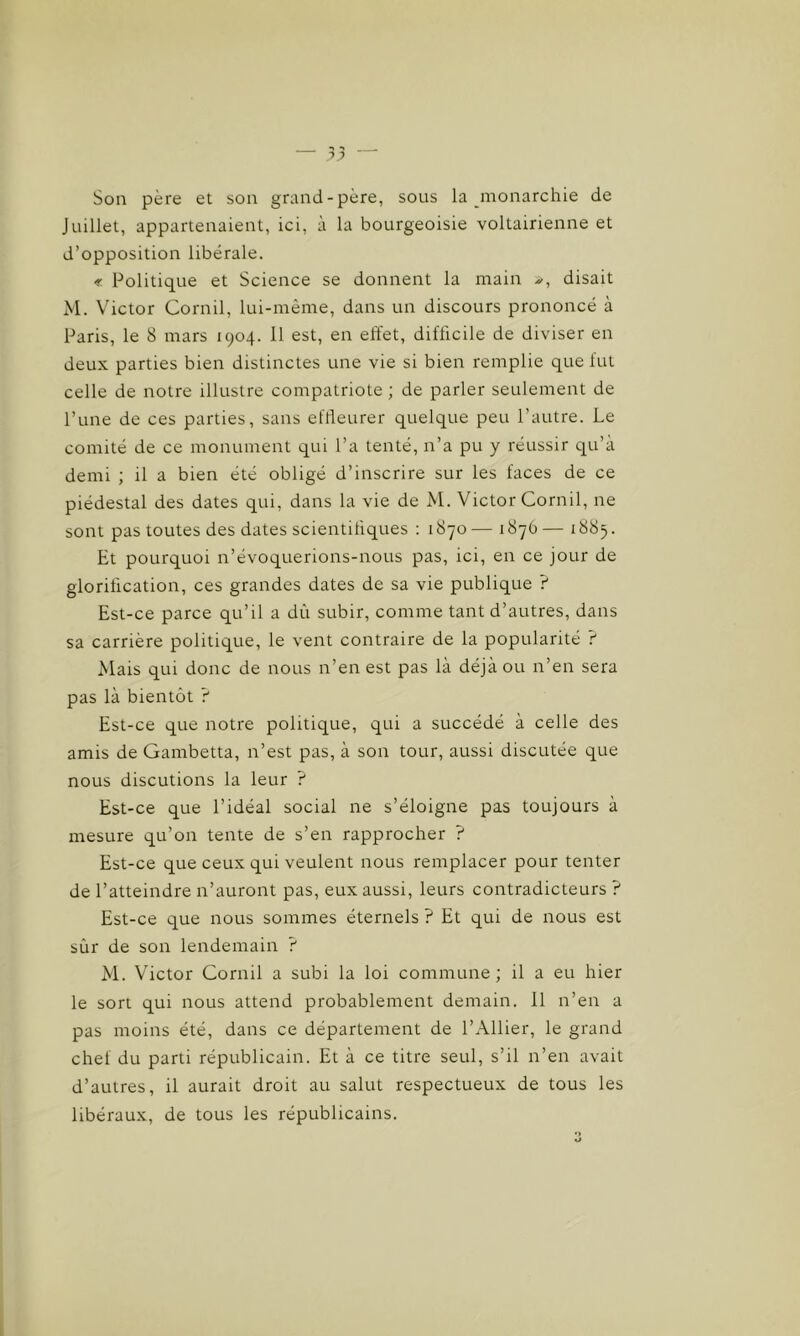 Son père et son grand-père, sous la monarchie de Juillet, appartenaient, ici, à la bourgeoisie voltairienne et d’opposition libérale. Politique et Science se donnent la main disait M. Victor Cornil, lui-même, dans un discours prononcé à Paris, le 8 mars 1904. Il est, en effet, difficile de diviser en deux parties bien distinctes une vie si bien remplie que fut celle de notre illustre compatriote ; de parler seulement de l’une de ces parties, sans effleurer quelque peu l’autre. Le comité de ce monument qui l’a tenté, n’a pu y réussir qu’à demi ; il a bien été obligé d’inscrire sur les faces de ce piédestal des dates qui, dans la vie de M. Victor Cornil, ne sont pas toutes des dates scientifiques : 1870 — 1876 — 1885. Et pourquoi n’évoquerions-nous pas, ici, en ce jour de glorification, ces grandes dates de sa vie publique ? Est-ce parce qu’il a dû subir, comme tant d’autres, dans sa carrière politique, le vent contraire de la popularité ? Mais qui donc de nous n’en est pas là déjà ou n’en sera pas là bientôt ? Est-ce que notre politique, qui a succédé à celle des amis de Gambetta, n’est pas, à son tour, aussi discutée que nous discutions la leur ? Est-ce que l’idéal social ne s’éloigne pas toujours à mesure qu’on tente de s’en rapprocher ? Est-ce que ceux qui veulent nous remplacer pour tenter de l’atteindre n’auront pas, eux aussi, leurs contradicteurs ? Est-ce que nous sommes éternels ? Et qui de nous est sûr de son lendemain ? M. Victor Cornil a subi la loi commune ; il a eu hier le sort qui nous attend probablement demain. 11 n’en a pas moins été, dans ce département de l’Ailier, le grand chef du parti républicain. Et à ce titre seul, s’il n’en avait d’autres, il aurait droit au salut respectueux de tous les libéraux, de tous les républicains.