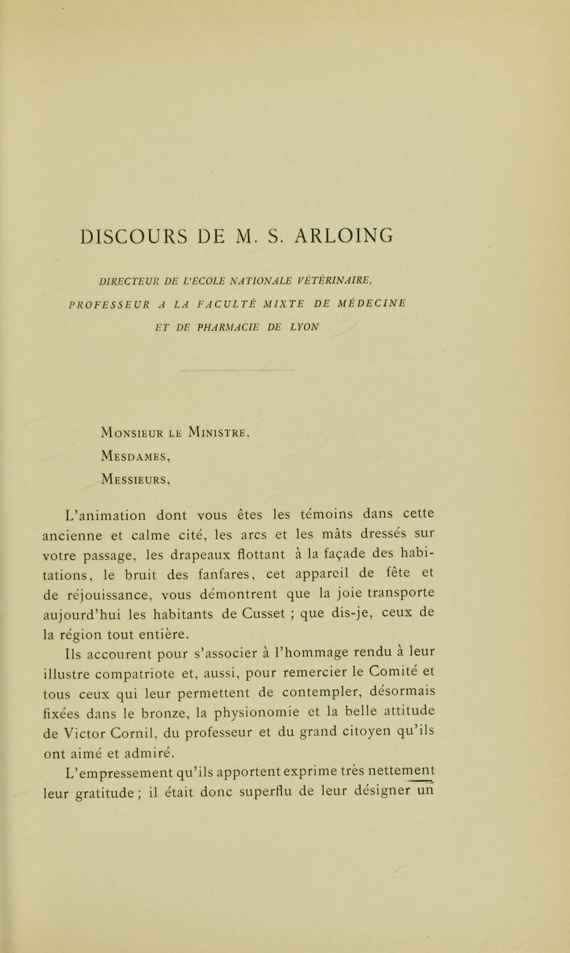 DIRECTEUR DE L’ECOLE NATIONALE VÉTÉRINAIRE, PROFESSEUR A LA FACULTÉ MIXTE DE MÉDECINE ET DE PHARMACIE DE LYON Monsieur le Ministre. Mesdames, Messieurs, L’animation dont vous êtes les témoins dans cette ancienne et calme cité, les arcs et les mâts dressés sur votre passage, les drapeaux flottant à la façade des habi- tations, le bruit des fanfares, cet appareil de fête et de réjouissance, vous démontrent que la joie transporte aujourd’hui les habitants de Cusset ; que dis-je, ceux de la région tout entière. Ils accourent pour s’associer à l’hommage rendu a leur illustre compatriote et, aussi, pour remercier le Comité et tous ceux qui leur permettent de contempler, désormais fixées dans le bronze, la physionomie et la belle attitude de Victor Cornil, du professeur et du grand citoyen qu’ils ont aimé et admiré. L’empressement qu’ils apportent exprime très nettement leur gratitude; il était donc superflu de leur désigner un