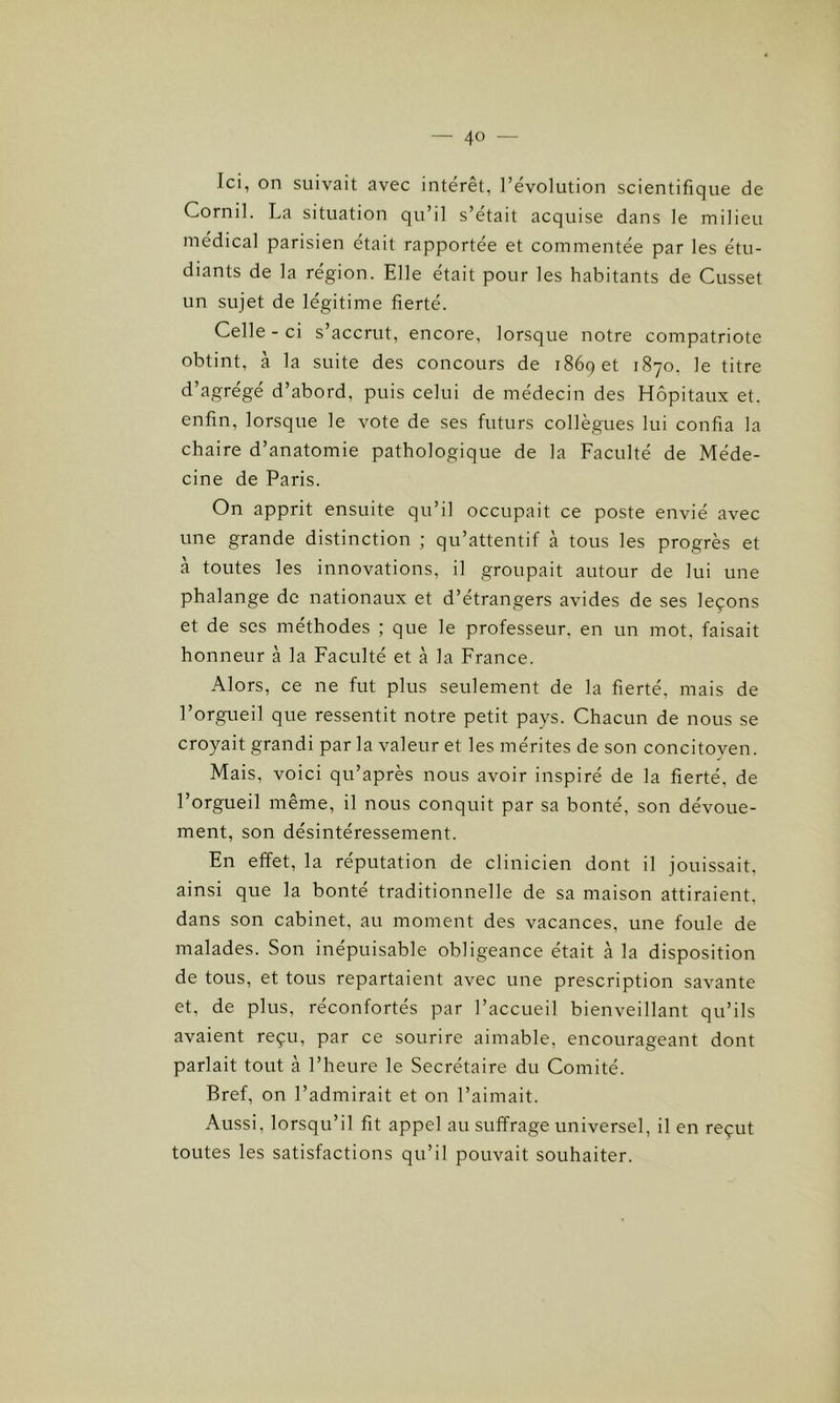 Ici, on suivait avec intérêt, l’évolution scientifique de Cornil. La situation qu’il s’était acquise dans le milieu médical parisien était rapportée et commentée par les étu- diants de la région. Elle était pour les habitants de Cusset un sujet de légitime fierté. Celle - ci s’accrut, encore, lorsque notre compatriote obtint, à la suite des concours de 1869 et 1870, le titre d’agrégé d’abord, puis celui de médecin des Hôpitaux et. enfin, lorsque le vote de ses futurs collègues lui confia la chaire d’anatomie pathologique de la Faculté de Méde- cine de Paris. On apprit ensuite qu’il occupait ce poste envié avec une grande distinction ; qu’attentif à tous les progrès et à toutes les innovations, il groupait autour de lui une phalange de nationaux et d’étrangers avides de ses leçons et de ses méthodes ; que le professeur, en un mot, faisait honneur à la Faculté et à la France. Alors, ce ne fut plus seulement de la fierté, mais de l’orgueil que ressentit notre petit pays. Chacun de nous se croyait grandi parla valeur et les mérites de son concitoyen. Mais, voici qu’après nous avoir inspiré de la fierté, de l’orgueil même, il nous conquit par sa bonté, son dévoue- ment, son désintéressement. En effet, la réputation de clinicien dont il jouissait, ainsi que la bonté traditionnelle de sa maison attiraient, dans son cabinet, au moment des vacances, une foule de malades. Son inépuisable obligeance était à la disposition de tous, et tous repartaient avec une prescription savante et, de plus, réconfortés par l’accueil bienveillant qu’ils avaient reçu, par ce sourire aimable, encourageant dont parlait tout à l’heure le Secrétaire du Comité. Bref, on l’admirait et on l’aimait. Aussi, lorsqu’il fit appel au suffrage universel, il en reçut toutes les satisfactions qu’il pouvait souhaiter.