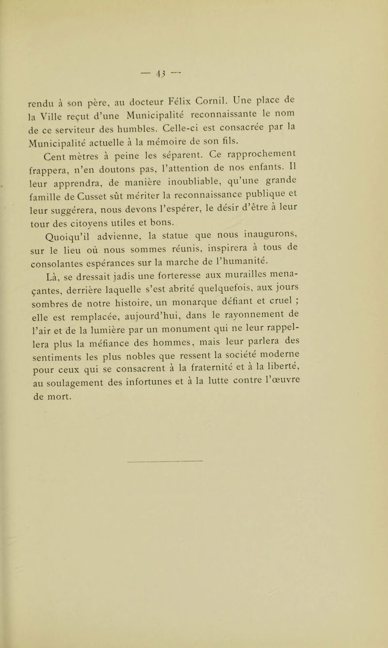 rendu à son père, au docteur Félix Cornil. Une place de la Ville reçut d’une Municipalité reconnaissante le nom de ce serviteur des humbles. Celle-ci est consacrée par la Municipalité actuelle à la mémoire de son fils. Cent mètres à peine les séparent. Ce rapprochement frappera, n’en doutons pas, l’attention de nos enfants. Il leur apprendra, de manière inoubliable, qu une grande famille de Cusset sût mériter la reconnaissance publique et leur suggérera, nous devons l’espérer, le désir d’être à leur tour des citoyens utiles et bons. Quoiqu’il advienne, la statue que nous inaugurons, sur le lieu où nous sommes réunis, inspirera à tous de consolantes espérances sur la marche de l’humanité. Là, se dressait jadis une forteresse aux murailles mena- çantes, derrière laquelle s’est abrité quelquefois, aux jours sombres de notre histoire, un monarque défiant et cruel ; elle est remplacée, aujourd’hui, dans le rayonnement de l’air et de la lumière par un monument qui ne leur rappel- lera plus la méfiance des hommes, mais leur parlera des sentiments les plus nobles que ressent la société moderne pour ceux qui se consacrent a la fraternité et a la liberté, au soulagement des infortunes et a la lutte contre 1 œui re de mort.