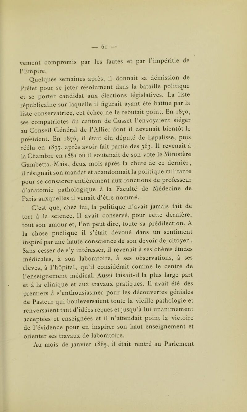 vement compromis par les fautes et par l’impéritie de l’Empire. Quelques semaines après, il donnait sa démission de Préfet pour se jeter résolument dans la bataille politique et se porter candidat aux élections législatives. La liste républicaine sur laquelle il figurait ayant été battue par la liste conservatrice, cet échec ne le rebutait point. En 1870, ses compatriotes du canton de Cusset l’envoyaient siéger au Conseil Général de l’Ailier dont il devenait bientôt le président. En 1876, il était élu député de Lapalisse, puis réélu en 1877, après avoir fait partie des 363. 11 revenait à la Chambre en 1881 ou il soutenait de son vote le Ministère Gambetta. Mais, deux mois après la chute de ce dernier, il résignait son mandat et abandonnait la politique militante pour se consacrer entièrement aux fonctions de professeur d’anatomie pathologique à la Faculté de Médecine de Paris auxquelles il venait d’être nommé. C’est que, chez lui, la politique n’avait jamais fait de tort à la science. Il avait conservé, pour cette dernière, tout son amour et, l’on peut dire, toute sa prédilection. A la chose publique il s’était dévoué dans un sentiment inspiré par une haute conscience de son devoir de citoyen. Sans cesser de s’y intéresser, il revenait à ses chères études médicales, à son laboratoire, à ses observations, à ses élèves, à l’hôpital, qu’il considérait comme le centre de l’enseignement médical. Aussi faisait-il la plus large part et à la clinique et aux travaux pratiques. Il avait été des premiers à s’enthousiasmer pour les découvertes géniales de Pasteur qui bouleversaient toute la vieille pathologie et renversaient tant d’idées reçues et jusqu’à lui unanimement acceptées et enseignées et il n’attendait point la victoire de l’évidence pour en inspirer son haut enseignement et orienter ses travaux de laboratoire. Au mois de janvier 1885, il était rentré au Parlement