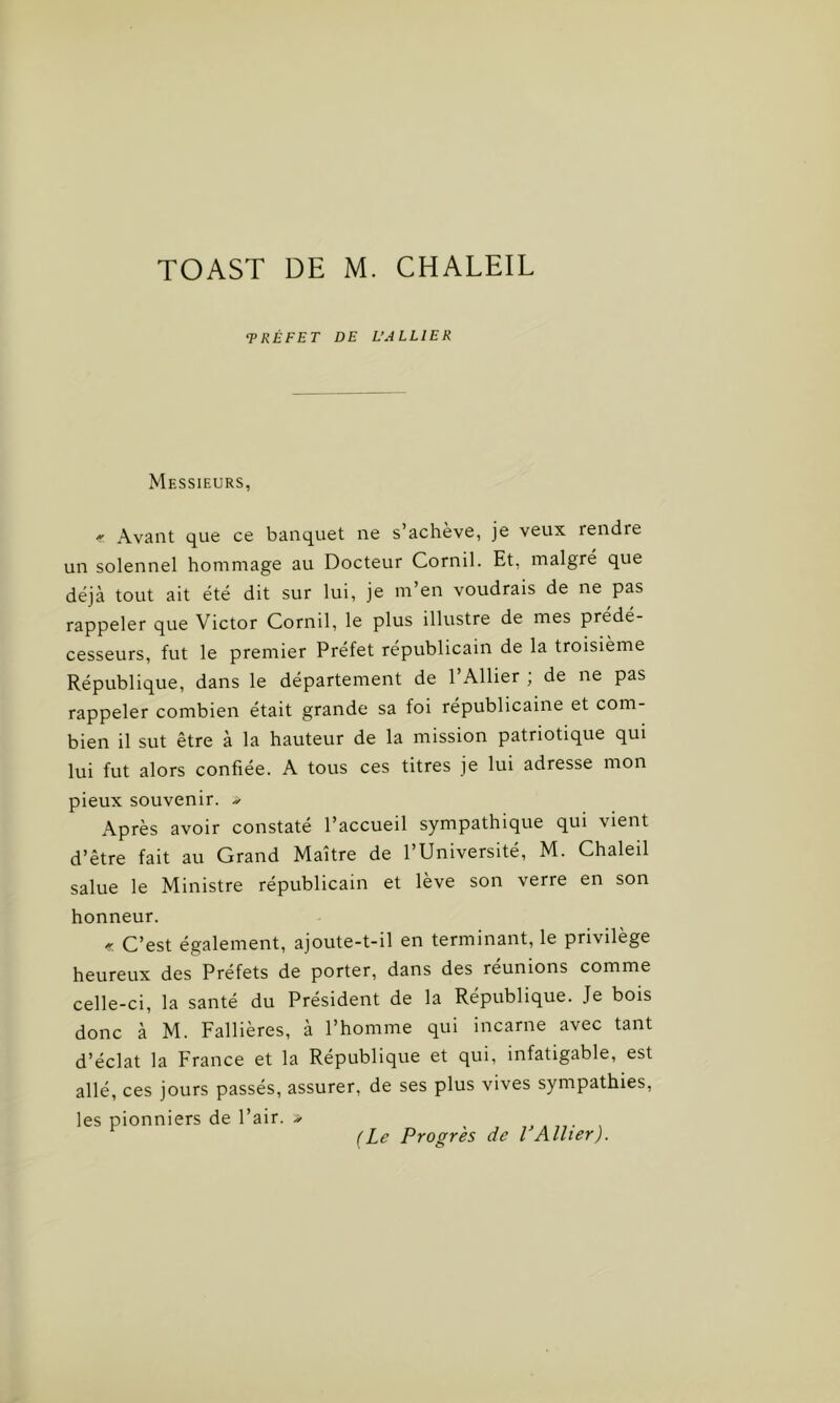 ‘PRÉFET DE L’ALLIER Messieurs, « Avant que ce banquet ne s’achève, je veux rendre un solennel hommage au Docteur Cornil. Et, malgré que déjà tout ait été dit sur lui, je m’en voudrais de ne pas rappeler que Victor Cornil, le plus illustre de mes prédé- cesseurs, fut le premier Préfet républicain de la troisième République, dans le département de l’Ailier ; de ne pas rappeler combien était grande sa foi républicaine et com- bien il sut être à la hauteur de la mission patriotique qui lui fut alors confiée. A tous ces titres je lui adresse mon pieux souvenir, -s- Après avoir constaté l’accueil sympathique qui vient d’être fait au Grand Maître de l’Université, M. Chaleil salue le Ministre républicain et lève son verre en son honneur. « C’est également, ajoute-t-il en terminant, le privilège heureux des Préfets de porter, dans des réunions comme celle-ci, la santé du Président de la République. Je bois donc à M. Fallières, à l’homme qui incarne avec tant d’éclat la France et la République et qui, infatigable, est allé, ces jours passés, assurer, de ses plus vives sympathies, les pionniers de l’air. * (Le Progrès de VAllier).