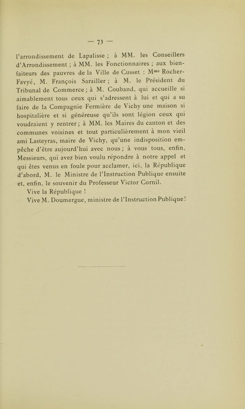 l’arrondissement de Lapalisse ; a MM. les Conseillers d’Arrondissement ; à MM. les Fonctionnaires ; aux bien- faiteurs des pauvres de la Ville de Cusset : Mme Rocher- Favyé, M. François Sarailler ; à M. le Président du Tribunal de Commerce ; à M. Couband, qui accueille si aimablement tous ceux qui s’adressent à lui et qui a su faire de la Compagnie Fermière de Vichy une maison si hospitalière et si généreuse qu’ils sont légion ceux qui voudraient y rentrer ; a MM. les Maires du canton et des communes voisines et tout particulièrement à mon vieil ami Lasteyras, maire de Vichy, qu’une indisposition em- pêche d’être aujourd’hui avec nous; à vous tous, enfin, Messieurs, qui avez bien voulu répondre à notre appel et qui êtes venus en foule pour acclamer, ici, la République d’abord, M. le Ministre de l’Instruction Publique ensuite et. enfin, le souvenir du Professeur Victor Cornil. Vive la République ! Vive M. Doumergue, ministre de l’Instruction Publique !