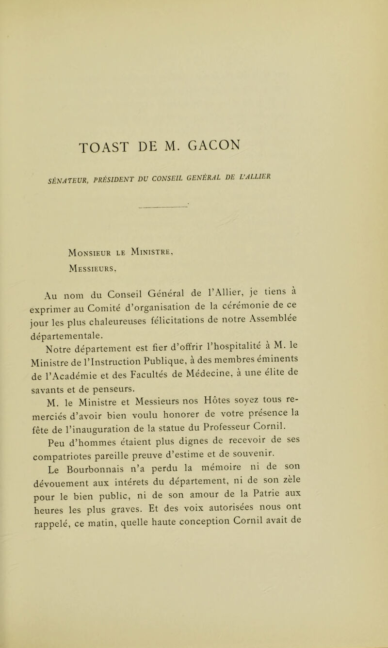 SÉNATEUR, PRÉSIDENT DU CONSEIL GÉNÉRAL DE L’ALLIER Monsieur le Ministre, Messieurs, Au nom du Conseil Général de l’Ailier, je tiens à exprimer au Comité d’organisation de la cérémonie de ce jour les plus chaleureuses félicitations de notre Assemblée départementale. Notre département est fier d’offrir l’hospitalité à M. le Ministre de l’Instruction Publique, à des membres éminents de l’Académie et des Facultés de Médecine, à une élite de savants et de penseurs. M. le Ministre et Messieurs nos Hôtes soyez tous re- merciés d’avoir bien voulu honorer de votre présence la fête de l’inauguration de la statue du Professeur Cornil. Peu d’hommes étaient plus dignes de recevoir de ses compatriotes pareille preuve d’estime et de souvenir. Le Bourbonnais n’a perdu la mémoire ni de son dévouement aux intérêts du département, ni de son zèle pour le bien public, ni de son amour de la Patrie aux heures les plus graves. Et des voix autorisées nous ont rappelé, ce matin, quelle haute conception Cornil avait de