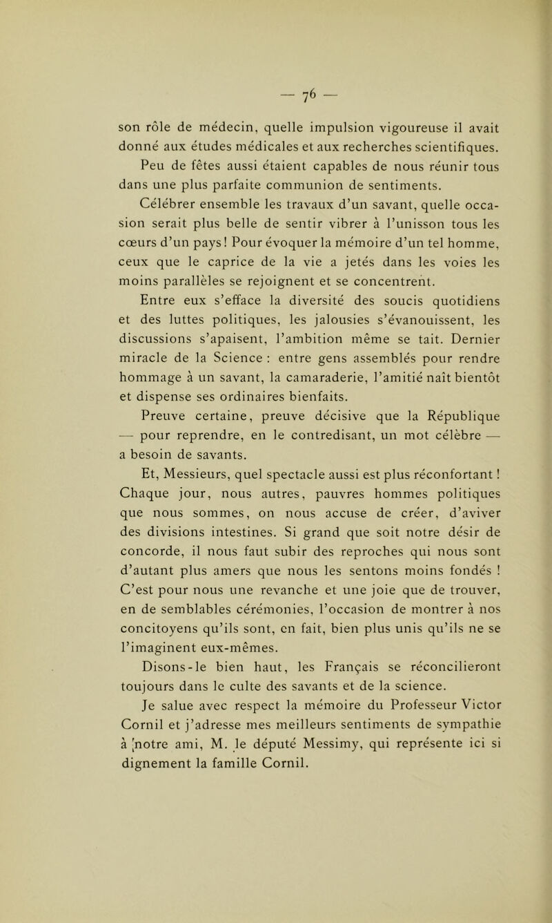 son rôle de médecin, quelle impulsion vigoureuse il avait donné aux études médicales et aux recherches scientifiques. Peu de fêtes aussi étaient capables de nous réunir tous dans une plus parfaite communion de sentiments. Célébrer ensemble les travaux d’un savant, quelle occa- sion serait plus belle de sentir vibrer à l’unisson tous les cœurs d’un pays ! Pour évoquer la mémoire d’un tel homme, ceux que le caprice de la vie a jetés dans les voies les moins parallèles se rejoignent et se concentrent. Entre eux s’efface la diversité des soucis quotidiens et des luttes politiques, les jalousies s’évanouissent, les discussions s’apaisent, l’ambition même se tait. Dernier miracle de la Science : entre gens assemblés pour rendre hommage à un savant, la camaraderie, l’amitié naît bientôt et dispense ses ordinaires bienfaits. Preuve certaine, preuve décisive que la République — pour reprendre, en le contredisant, un mot célèbre — a besoin de savants. Et, Messieurs, quel spectacle aussi est plus réconfortant ! Chaque jour, nous autres, pauvres hommes politiques que nous sommes, on nous accuse de créer, d’aviver des divisions intestines. Si grand que soit notre désir de concorde, il nous faut subir des reproches qui nous sont d’autant plus amers que nous les sentons moins fondés ! C’est pour nous une revanche et une joie que de trouver, en de semblables cérémonies, l’occasion de montrer à nos concitoyens qu’ils sont, en fait, bien plus unis qu’ils ne se l’imaginent eux-mêmes. Disons-le bien haut, les Français se réconcilieront toujours dans le culte des savants et de la science. Je salue avec respect la mémoire du Professeur Victor Cornil et j’adresse mes meilleurs sentiments de sympathie à jnotre ami, M. le député Messimy, qui représente ici si dignement la famille Cornil.