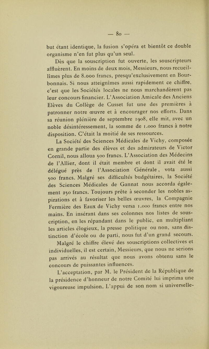 but étant identique, la fusion s’opéra et bientôt ce double organisme n’en fut plus qu’un seul. Dès que la souscription fut ouverte, les souscripteurs affluèrent. En moins de deux mois, Messieurs, nous recueil- lîmes plus de 8.000 francs, presqu’exclusivement en Bour- bonnais. Si nous atteignîmes aussi rapidement ce chiffre, c’est que les Sociétés locales ne nous marchandèrent pas leur concours financier. L’Association Amicale des Anciens Elèves du Collège de Cusset fut une des premières à patronner notre œuvre et à encourager nos efforts. Dans sa réunion plénière de septembre 1908, elle mit, avec un noble désintéressement, la somme de 1.000 francs à notre disposition. C’était la moitié de ses ressources. La Société des Sciences Médicales de Vichy, composée en grande partie des élèves et des admirateurs de Victor Cornil, nous alloua 500 francs. L’Association des Médecins de l’Ailier, dont il était membre et dont il avait été le délégué près de l’Association Générale , vota aussi 500 francs. Malgré ses difficultés budgétaires, la Société des Sciences Médicales de Gannat nous accorda égale- ment 250 francs. Toujours prête à seconder les nobles as- pirations et à favoriser les belles œuvres, la Compagnie Fermière des Eaux de Vichy versa 1.000 francs entre nos mains. En insérant dans ses colonnes nos listes de sous- cription, en les répandant dans le public, en multipliant les articles élogieux, la presse politique ou non, sans dis- tinction d’école ou de parti, nous fut d’un grand secours. Malgré le chiffre élevé des souscriptions collectives et individuelles, il est certain, Messieurs, que nous ne serions pas arrivés au résultat que nous avons obtenu sans le concours de puissantes influences. L’acceptation, par M. le Président de la République de la présidence d’honneur de notre Comité lui imprima une vigoureuse impulsion. L’appui de son nom si universelle-