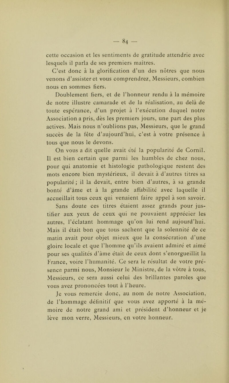 cette occasion et les sentiments de gratitude attendrie avec lesquels il parla de ses premiers maîtres. C’est donc à la glorification d’un des nôtres que nous venons d’assister et vous comprendrez, Messieurs, combien nous en sommes fiers. Doublement fiers, et de l’honneur rendu à la mémoire de notre illustre camarade et de la réalisation, au delà de toute espérance, d’un projet à l’exécution duquel notre Association a pris, dès les premiers jours, une part des plus actives. Mais nous n’oublions pas, Messieurs, que le grand succès de la fête d’aujourd’hui, c’est à votre présence à tous que nous le devons. On vous a dit quelle avait été la popularité de Cornil. Il est bien certain que parmi les humbles de chez nous, pour qui anatomie et histologie pathologique restent des mots encore bien mystérieux, il devait à d’autres titres sa popularité ; il la devait, entre bien d’autres, à sa grande bonté d’àme et à la grande affabilité avec laquelle il accueillait tous ceux qui venaient faire appel à son savoir. Sans doute ces titres étaient assez grands pour jus- tifier aux yeux de ceux qui ne pouvaient apprécier les autres, l’éclatant hommage qu’on lui rend aujourd’hui. Mais il était bon que tous sachent que la solennité de ce matin avait pour objet mieux que la consécration d’une gloire locale et que l’homme qu’ils avaient admiré et aimé pour ses qualités d’àme était de ceux dont s’enorgueillit la France, voire l’humanité. Ce sera le résultat de votre pré- sence parmi nous, Monsieur le Ministre, de la vôtre à tous, Messieurs, ce sera aussi celui des brillantes paroles que vous avez prononcées tout à l’heure. Je vous remercie donc, au nom de notre Association, de l’hommage définitif que vous avez apporté à la mé- moire de notre grand ami et président d’honneur et je lève mon verre, Messieurs, en votre honneur.