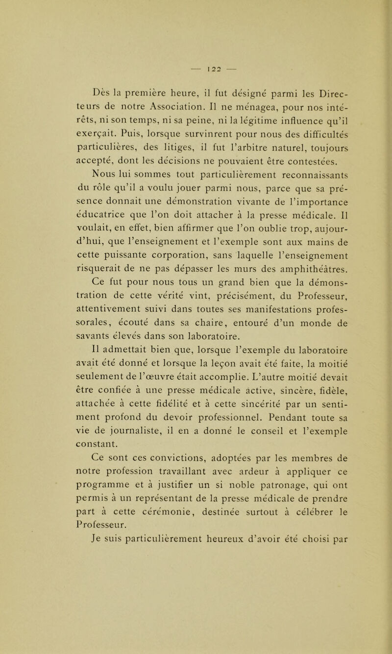 I 22 Dès la première heure, il fut désigné parmi les Direc- teurs de notre Association. Il ne ménagea, pour nos inté- rêts, ni son temps, ni sa peine, ni la légitime influence qu’il exerçait. Puis, lorsque survinrent pour nous des difficultés particulières, des litiges, il fut l’arbitre naturel, toujours accepté, dont les décisions ne pouvaient être contestées. Nous lui sommes tout particulièrement reconnaissants du rôle qu’il a voulu jouer parmi nous, parce que sa pré- sence donnait une démonstration vivante de l’importance éducatrice que l’on doit attacher à la presse médicale. Il voulait, en effet, bien affirmer que l’on oublie trop, aujour- d’hui, que l’enseignement et l’exemple sont aux mains de cette puissante corporation, sans laquelle l’enseignement risquerait de ne pas dépasser les murs des amphithéâtres. Ce fut pour nous tous un grand bien que la démons- tration de cette vérité vint, précisément, du Professeur, attentivement suivi dans toutes ses manifestations profes- sorales, écouté dans sa chaire, entouré d’un monde de savants élevés dans son laboratoire. Il admettait bien que, lorsque l’exemple du laboratoire avait été donné et lorsque la leçon avait été faite, la moitié seulement de l’œuvre était accomplie. L’autre moitié devait être confiée à une presse médicale active, sincère, fidèle, attachée à cette fidélité et à cette sincérité par un senti- ment profond du devoir professionnel. Pendant toute sa vie de journaliste, il en a donné le conseil et l’exemple constant. Ce sont ces convictions, adoptées par les membres de notre profession travaillant avec ardeur à appliquer ce programme et à justifier un si noble patronage, qui ont permis à un représentant de la presse médicale de prendre part à cette cérémonie, destinée surtout à célébrer le Professeur. Je suis particulièrement heureux d’avoir été choisi par