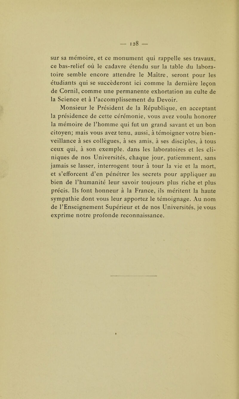 sur sa mémoire, et ce monument qui rappelle ses travaux, ce bas-relief où le cadavre étendu sur la table du labora- toire semble encore attendre le Maître, seront pour les étudiants qui se succéderont ici comme la dernière leçon de Cornil, comme une permanente exhortation au culte de la Science et à l’accomplissement du Devoir. Monsieur le Président de la République, en acceptant la présidence de cette cérémonie, vous avez voulu honorer la mémoire de l’homme qui fut un grand savant et un bon citoyen; mais vous avez tenu, aussi, à témoigner votre bien- veillance à ses collègues, à ses amis, à ses disciples, à tous ceux qui, à son exemple, dans les laboratoires et les cli- niques de nos Universités, chaque jour, patiemment, sans jamais se lasser, interrogent tour à tour la vie et la mort, et s’efforcent d’en pénétrer les secrets pour appliquer au bien de l’humanité leur savoir toujours plus riche et plus précis. Us font honneur à la France, ils méritent la haute sympathie dont vous leur apportez le témoignage. Au nom de l’Enseignement Supérieur et de nos Universités, je vous exprime notre profonde reconnaissance.