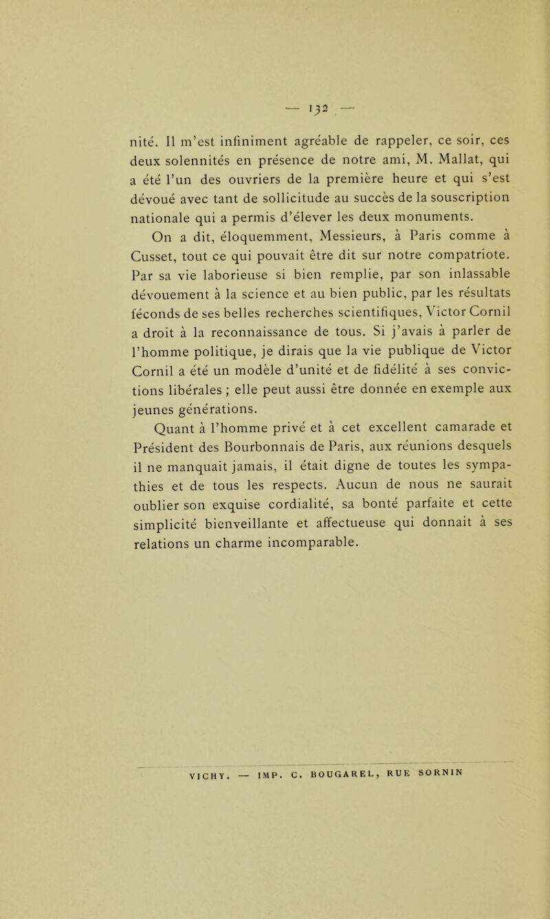 — Q2 nité. Il m’est infiniment agréable de rappeler, ce soir, ces deux solennités en présence de notre ami, M. Mallat, qui a été l’un des ouvriers de la première heure et qui s’est dévoué avec tant de sollicitude au succès de la souscription nationale qui a permis d’élever les deux monuments. On a dit, éloquemment, Messieurs, à Paris comme à Cusset, tout ce qui pouvait être dit sur notre compatriote. Par sa vie laborieuse si bien remplie, par son inlassable dévouement à la science et au bien public, par les résultats féconds de ses belles recherches scientifiques, Victor Cornil a droit à la reconnaissance de tous. Si j’avais à parler de l’homme politique, je dirais que la vie publique de Victor Cornil a été un modèle d’unité et de fidélité à ses convic- tions libérales ; elle peut aussi être donnée en exemple aux jeunes générations. Quant à l’homme privé et à cet excellent camarade et Président des Bourbonnais de Paris, aux réunions desquels il ne manquait jamais, il était digne de toutes les sympa- thies et de tous les respects. Aucun de nous ne saurait oublier son exquise cordialité, sa bonté parfaite et cette simplicité bienveillante et affectueuse qui donnait à ses relations un charme incomparable. VICHY. IMP. C. BOUGAREL, RUE SORNIN