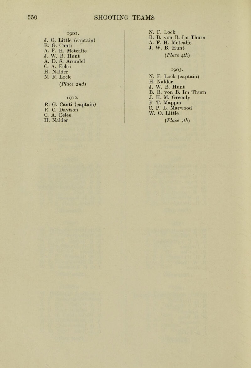1901. J. 0. Little (ca])tain) R. G. Canti A. F. H. Metcalfe J. W. B. Hunt A. D. S. Arundel C. A. Eelea H. Nalder N. F. Lock {Place 2nd) 1902. R. G. Canti (captain) R. C. Davison C. A. Eeles N. F. Lock B. B. von B. Im Thurn A. F. H. Metcalfe J. W. B. Hunt {Place 4</j) 1903. N. F. Lock (captain) H. Nalder J. W. B. Hunt B. B. von B. Iin Thurn J. H. M. Greenly F. T. Mappin C. P. L. Marwood W. O. Little