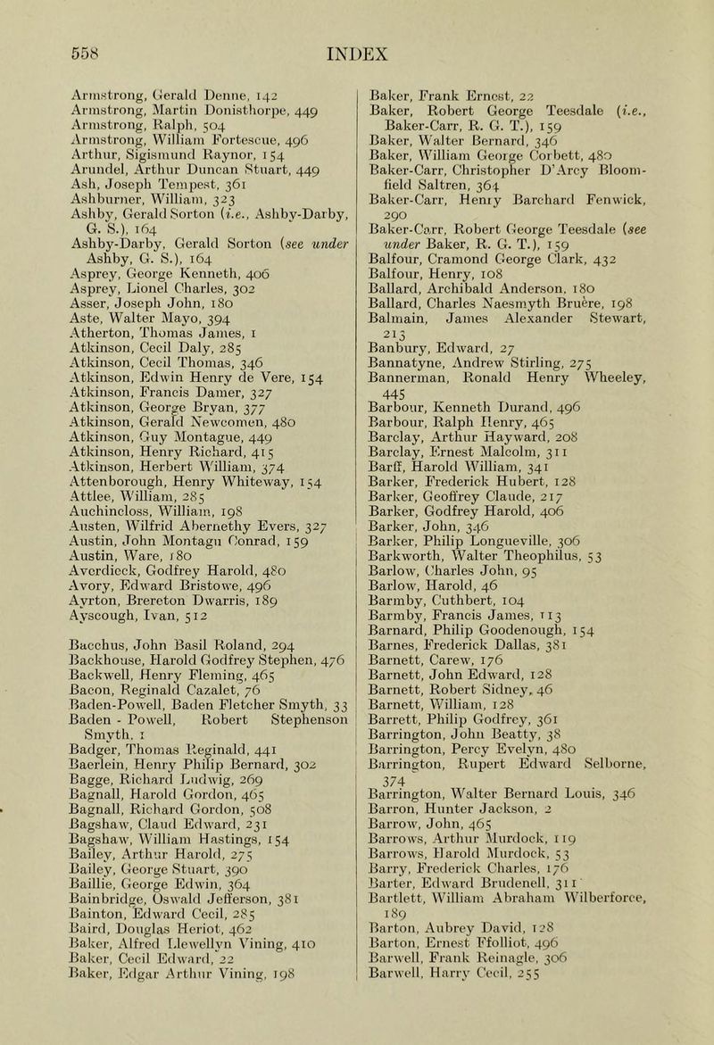 658 ini)p:x Armstrong, tJeralil Deniie, 142 Armstrong. Martin Donisthorpe, 449 Armstrong, Ralph, 504 Armstrong, William Fortescue, 496 Arthur, Sigismund Raynor, i 54 Arundel, Arthur Duncan Stuart, 449 Ash, Joseph Tempest, 361 Ashburner, William, 323 Ashby. CTcrald Sorton (i.e., Ashby-Darby, G. S.), 164 Ashby-Darby, Gerald Sorton (see under Ashby, G. S.), 164 Asprey, George Kenneth, 406 Asprey, Lionel Charles, 302 Asser, Joseph John, 180 Aste, Walter Mayo, 394 Atherton, Thomas James, i Atkinson, Cecil Daly, 285 Atkinson, Cecil Thomas, 346 Atkinson, Edwin Henry de Vere, 154 Atkinson, Francis Darner, 327 Atkinson, George Bryan, 377 Atkinson, Gerald Newcomen, 480 Atkinson, Guy Montague, 449 Atkinson, Henry Richard, 415 Atkinson, Herbert William, 374 Attenborough, Henry Whiteway, 154 Attlee, W'illiam, 285 Auchincloss, William, 198 Austen, Wilfrid Abernethy Evers, 327 Austin, John Montagu Conrad, 159 Austin, Ware, /80 Avcrdieck, Godfrey Harold, 4S0 Avory, Edward Bristowe, 496 Ayrton, Brereton Dwarris, 189 Ayscough, Ivan, 512 Bacchus, John Basil Roland, 294 Backhouse, Harold Godfrey Stephen, 476 Backwell, Henry Fleming, 465 Bacon, Reginald Cazalet, 76 Baden-Powell, Baden Fletcher Smyth, 33 Baden - Powell, Robert Stephenson Smyth, I Badger, Thomas Reginald, 441 Baerlein, Henr}' Philip Bernard, 302 Bagge, Richard Ludwig, 269 Bagnall, Harold Gordon, 465 Bagnall, Richard Gordon, 508 Bagshaw, Claud Edward, 231 Bagshaw, William Hastings, 154 Bailey, Arthur Harold, 275 Bailey, George Stuart, 390 Baillie, George Edwin, 364 Bainbridge, Oswald Jefferson, 381 Bainton, Edward Cecil, 285 Baird, Douglas Heriot, 462 Baker, Alfreil Llewelhm Vining, 4:0 Baker, Cecil Edward, 22 Baker, Edgar Arthur Vining, 198 Baker, Frank Ernest, 22 Baker, Robert George Teesdale {i.e., Baker-Carr, R. G. T.), 159 Baker, Walter Bernard, 346 Baker, William George Corbett, 480 Baker-Carr, Christopher D’Arcy Bloom- field Saltren, 364 Baker-Carr, Henry Barchard Fenwick, 290 Baker-Carr, Robert George Teesdale (see under Baker, R. G. T.), 159 Balfour, Cramond George Clark, 432 Balfour, Henry, 108 Ballard, Archibald Anderson, 180 Ballard, Charles Naesmyth Bruere, 198 Balmain, James Alexander Stewart, 213 Banbury, Edward, 27 Bannatyne, Andrew Stirling, 275 Bannerman, Ronald Henry Wheeley, 445 Barbour, Kenneth Durand, 496 Barbour, Ralph Henry, 465 Barclay, Arthur Hayward, 208 Barclay, Ernest Malcolm, 311 Barff, Harold William, 341 Barker, Frederick Hubert, 128 Barker, Geoffrey Claude, 217 Barker, Godfrey Harold, 406 Barker, John, 346 Barker, Philip Longueville, 306 Barkworth, Walter Theophilus, 53 Barlow, (fharles John, 95 Barlow, Harold, 46 Barmby, Cuthbert, 104 Barmby, Francis James, 113 Barnard, Philip Goodenough, 154 Barnes, Frederick Dallas, 381 Barnett, Carew, 176 Barnett, John Edward, 128 Barnett, Robert Sidney, 46 Barnett, William, 128 Barrett, Philip Godfrey, 361 Barrington, John Beatty, 38 Barrington, Percy Evelyn, 480 Barrington, Rupert Edward Selborne, 374 ' Barrington, Walter Bernard Louis, 346 Barron, Hunter Jackson, 2 Barrow', John, 465 Barrows, Arthur Murdock, 119 Barrow'S, Harold Murdock, 53 Barry, Frederick Charles, 176 Barter, Edward Brudenell, 311 Bartlett, William Abraham Wilberforce, 189 Barton, Aubrey David, 128 Barton, Ernest Ffolliot, 496 Barwell, Frank Reinagle, 306 Barwell, Harry Cecil, 255