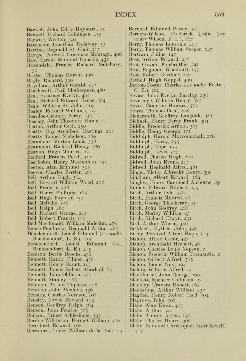 Barwell, .lolin iMirk- Haywai'il, gs Barwfll, llic-lianl Leiiiingen. 41 5 Barwisc, \Vcston, 390 Batchelor, Joiiatliaii Trelawiiy, 53 Battinc, Keginahl >St. Clair, 217 Battye, Porcival l^awreiice Montagu, 496 Bax, Hai'ohl ICdnuituI Ironside, 432 Baxcndalo, Francis Richard Salisbury, 70 Baxter, Thomas Harold, 496 Bayly, Richard, 390 Baynham, Arthur Gerald, 512 Beachcroft, Cyril Shakespear, 480 Beal, Hastings Evelyn, 4G5 Beal, Richard Edward Bruce, 364 Beale, William ,St. John, iig Bealey, Edward Williams, 154 Beardoe-Grundy, Percy, 236 Beasley, John Theodore Hnme, 2 Beaton, Arthur Cecil, 250 Beatty, Guy Archibald Hastings, 208 Beatty, Lionel Xicholson, 189 Beaumont, Morton Louis, 358 Beaumont, Richard Henry, 180 Beavan, Hugh Maurice, 22 Bedford, Francis Perch, 311 Beerbohm, Henry Maximilian, 255 Beeton, Alan Edmund, 398 Beevor, Charles Ferrier, 480 BeU, Arthur Hugh, 364 Bell, Edward William Wood, 208 Bell, Frederic, 428 Bell. Henry Phillipps, 164 Bell, Hugh Poynter, 255 Bell, Melville, 128 Bell, Ralph, 480 Bell, Richard George, 245 Bell, Robert Francis, 180 Bell-Macdonald, William Malcolm, 476 Bence-Pembroke, Reginald Arthur, 481 BenckendorS, Lionel Edmund (see under Benekendorff, L. E.), 415 Benekendorff, Lionel Edmund (f.e., Benekendorff, L. E.), 415 Benison, Bertie Brooks, 432 Bennett, Harold Filmer, 458 Bennett, Henry Gaunt, 245 Bennett, James Robert Abrahall, 64 Bennett, John Oldham, 320 Bennett, Stanley, 285 Bennion, Arthur Topham, 428 Bennion, John Menlove, 336 Bensley, Charles Norman, loS Bensley, Edwin Edward, 119 Benson, Geoffrey Ralph, 364 Benson. .John Penrice, 3G5 JJenzon, Ernest Schlesinger, 137 Jlerdoe-Wilkin.son, Dermot William, 410 Beresford, Edward, 108 Beresford, Henry William de la Poer, 43 Bernard, Edmund Picrcy, 504 JJcrners-Wilson, Frederick Leslie (see under Wilson, F. L.), 267 Berry, Thomas Lonsdale, 490 Berry, Thomas William Seager, 147 Bertram, Julius, 147 I Best, Arthur Edward, 236 Best, Oswald Fairbrother, 341 Best, Reginald Woodyatt, 147 Best, Robert Gartlner, 236 I Bethell, Hugh Keppcl, 449 Betton-Foster, Charles (see under Foster, C. B.), 209 Bevan, John Evelyn Barclay, 236 Beveritlge, William Henry, 381 Beves, Cameron Howard, 512 Bewes, Thomas Cecil, 208 Bickersteth, Geoffrey Langdale, 4.81 Bicknell, Henry Percy Frank, 394 Biddle, Frederick Arnold, 365 Biddle, Henry George, 171 Biddulph, Harold Mavroniichali, 226 Biddulph, Harry, 255 Biddulph, Hope, 159 Biddulph, Lewis, 327 Bidwell, Charles Hugh, 250 Bidwell, .John Evans, 217 Bidwell, Reginald Alfred, 481 Bingel, Victor Albrecht Henry, 398 Bingham, Albert Edward, 164 I Bingley, Henry Campbell Alchorne, 89 ! Binney, Edward Hibbert, 275 j Birch, Arthur Lyle, 336 ' Birch, Francis Mildred, 76 Birch, George Thackeray, 95 Birch, John Godfrey, 406 Birch, Morley William, 27 Birch, Richard Elwyn, 231 Bird, Arthur Wheen, 346 Birkbeck, Hylbert John, 398 Birley, I’ercival xllfred Hugh, 213 Bishop, Alfred C^scar, 432 Bishop, Archibald Herbert, 46 Bishop, Charles Louis Nepean, 2 Bishop, Frederic William Fremantle, 2 Bishop, Gilbert Alfred, 365 Bishop, Lionel Guy, 294 Bishop, William Alfred, 53 Blackburne, John George, 290 Rlackett, Spencer Collinson, 27 Blackley, Travers Robert, 164 Blackstone, Arthur William, 432 Blagdcn, Henry Robert Cecil, 294 Blagrove, John, 508 Blake, Alan Ewan, 465 Blake, Arthur, 347 Blake, Aubrey Aston, [98 Blake, Charles Henry, 306 Blake, Edmund Christopher Kerr Sewell, ! 445