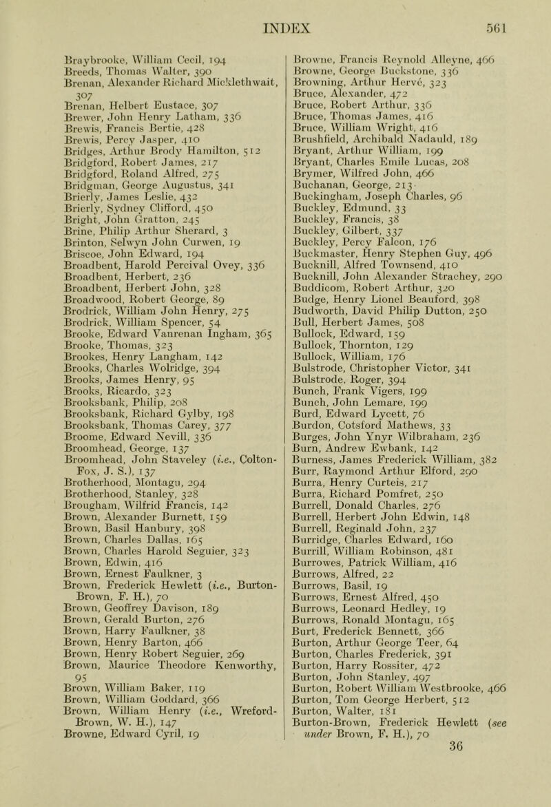 BrayhrooUc, William Cecil, 194 Breeds, Thomas Walter, 390 Brenan, Alexander Kicliartl iMickletliwait, Brenan, Helbert Eustace, 307 Brewer, John Henry Latham, 336 Brewis, Francis Bertie, 428 Brcwis, Percy Jasper, .}.io Bridges, Arthur Brodj' Hamilton, 512 Bridgford, Robert James, 217 Bridgford, Rolaiul Alfred, 275 Bridgman, Cfeorge Augustus, 341 Brierly, James Leslie, 432 Brierly, Syilney Clifford, 450 Bright, John Gratton, 245 Brine, Philip Arthur Sherard, 3 Brinton, 8ehvyn John Curwen, 19 Briscoe, John Edward, 194 Broadbent, Harold Percival Ovey, 336 Broadbent, Herbert, 236 Broadbent, Herbert John, 328 Broadwood, Robert George, 89 Brodrick, William John Henry, 275 Brodrick, William Spencer, 54 Brooke, Edward Vanrenan Ingham, 365 Brooke, Thomas, 323 Brookes, Henry Langham, 142 Brooks, Charles Wolridge, 394 Brooks, James Henry, 95 Brooks, Ricardo, 323 Brooksbank, Philip, 208 Brooksbank, Richard Gylby, 198 Brooksbank, Thomas Carey, 377 Broome, Edward Xevill, 336 Broomhead, George, 137 Broomhead, John Staveley (i.e., Colton- Fox, J. S.), 137 Brotherhood, ^lontagn, 294 Brotherhood, Stanley, 328 Brougham, Wilfrid Francis, 142 Brown, Alexander Burnett, 159 Brown, Basil Hanbury, 398 Brown, Charles Dallas, 165 Brown, Charles Harold Seguier, 323 Brown, Edwin, 416 Brown, Ernest Faulkner, 3 Brown, Frederick Hewlett {i.e., Biu’ton- Brown, F. H.), 70 Brown, Geoffrey Davison, 189 Brown, Gerald Burton, 276 Brown, Harry Faulkner, 38 Brown, Henry Barton, 466 Brown, Henry Robert Seguier, 269 Brown, Maurice Theodore Kenworthy, 95 Brown, William Baker, 119 Brown, William Goddard, 366 Brown, William Henry {i.e., Wreford- Brown, W, H.), 147 Browne, Edward Cyril, 19 Browne, Francis Reynold Alleyne, 466 Browne, George. Buckstone, 336 Browning, Arthur Herve, 323 Bruce, Alexander, 472 Bruce, Robert Arthur, 336 Bruce, Thomas James, 416 Bruce, William Wright, 416 Brushfield, Archibald Nadauld, 189 Bryant, Arthur William, 199 Bryant, Charles Emile Lucas, 208 Brymer, Wilfred John, 466 Buchanan, George, 213 Buckingham, Josef)h Charles, 96 Buckley, Edmund, 33 Buckley, Francis, 38 Buckley, Gilbert, 337 Buckley, Percy Falcon, 176 Buckmaster, Henry Stephen Guy, 496 Bucknill, Alfred Townsend, 410 Bucknill, John Alexander Strachey, 290 Bnddicom, Robert Arthur, 320 Budge, Henry Lionel Beauford, 398 Budworth, David Philip Dutton, 250 Bull, Herbert James, 508 Bullock, Edward, 159 Bullock, Thornton, 129 Bullock, William, 176 Bulstrode, Christopher Victor, 341 Bulstrode, Roger, 394 Bunch, Frank Vigers, 199 Bunch, John Lemare, 199 Bill'd, Edward Lycett, 76 .Burdon, Cotsford Mathews, 33 Burges, John Ynyr W^ilbraham, 236 Burn, Andrew Ewbank, 142 Burness, James Frederick William, 382 Burr, Rajnnond Arthur Elford, 290 Burra, Henry Curteis, 217 Burra, Richard Pomfret, 250 Burrell, Donald Charles, 276 Burrell, Herbert John Edwin, 148 Burrell, Reginald John, 237 Burridge, Charles Edward, 160 Burrill, William Robinson, 481 Burrowes, Patrick William, 416 Burrows, Alfred, 22 Burrows, Basil, 19 Burrows, Ernest Alfred, 450 Burrows, Leonard Hedley, 19 Burrows, Ronald Montagu, 165 Burt, Frederick Bennett, 366 Burton, Arthur George Teer, 64 Burton, Charles Frederick, 391 Burton, Harry Rossiter, 472 Burton, John Stanley, 497 Burton, Robert William Westbrooke, 466 Burton, Tom George Herbert, 512 Burton, Walter, 181 Burton-Brown, Frederick Hewlett {see under Brown, F. H.), 70 36