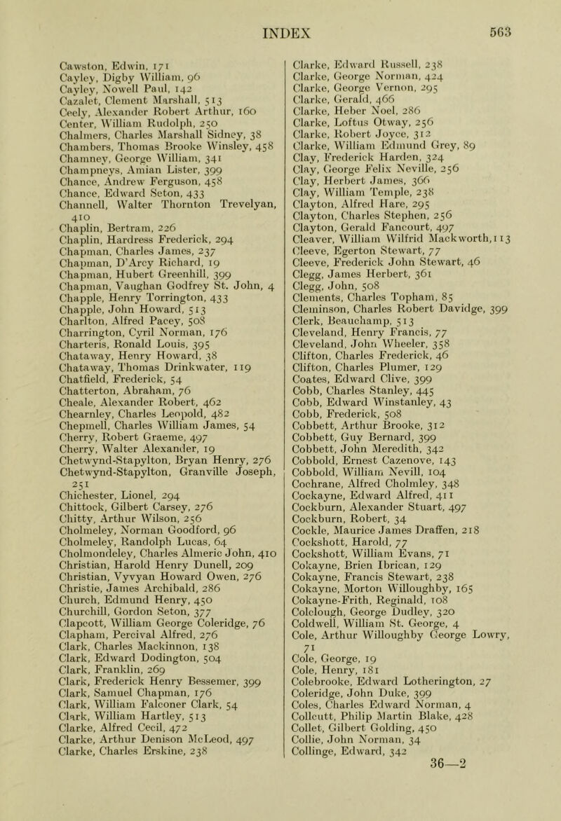 Cawslon, Edwin, 171 Cayley, Digby \V’illiain, 96 Cayley, Nowell Paul, 14’ Cazalet, Clement Marshall, 513 Ceely, Alexander Robert Arthur, 160 Center, William Rudolph, 250 Chalmers, Charles Marshall Sidney, 38 Chambers, Thomas Brooke Winsley, 458 Chamney, George William, 341 Champneys, Aniian Lister, 399 Chance, Andrew Ferguson, 458 Chance, Edward Seton, 433 Channell, Walter Thornton Trevelyan, 410 Chaplin, Bertram, 226 Chaplin, Hardress Frederick, 294 Chapman, Charles James, 237 Chapman, D’Arcy Richard, 19 Chapman, Hubert Greenhill, 399 Chapman, Vaughan Godfrey St. John, 4 Chappie, Henry Torrington, 433 Chappie, John Howard, 513 Charlton, Alfred Paeey, 508 Charrington, Cyu’il Norman, 176 Charteris, Ronald Louis, 395 Chataway, Henry Howard, 38 Chataway, Thomas Drinkwater, 119 Chatfield, Frederick, 54 Chatterton, Abraham, 76 Cheale, Alexander Robert, 462 Chearnley, Charles Leopold, 482 Chepmell, Charles William James, 54 Cherry, Robert Graeme, 497 Cherry, Walter Alexander, 19 Chetwyiid-Stapylton, Bryan Henry, 276 Chetwynd-Stapylton, Granville Joseph, 251 Chichester, Lionel, 294 Chittock, Gilbert Carsey, 276 Chitty, Arthur Wilson, 256 Cholmeley, Norman Goodford, 96 Cholmeley, Randolph Lucas, 64 Cholmondeley, Charles Almeric John, 410 Christian, Harold Henry Dunell, 209 Christian, Vyvyan Howard Owen, 276 Christie, James Archibald, 286 Church, Edmund Henry, 450 Churchill, Gordon Seton, 377 Clapcott, William George Coleridge, 76 Clapham, Percival Alfred, 276 Clark, Charles Mackinnon, 138 Clark, Edward Dodington, 504 Clark, Franklin, 269 Clark, Frederick Henry Bessemer, 399 Clark, Samuel Chapman, 176 Clark, WiUiam Falconer Clark, 54 Clark, William Hartley, 513 Clarke, Alfred Cecil, 472 Clarke, Arthur Denison McLeod, 497 Clarke, Charles Erskine, 238 Clarke, Edwartl Russell, 238 Clarke, George Norman, 424 Clarke, George Vernon, 295 Clarke, Gerakl, 466 Clarke, Heber Noel, 286 Clarke, Loftus Otway, 256 Clarke, Robert Joyce, 312 Clarke, William Edmund Grey, 89 Clay, Frederick Harden, 324 Clay, George Felix Neville, 256 Clay, Herbert James, 366 Clay, William T'emple, 238 Clayton, Alfred Hare, 295 Clayton, Charles Stephen, 256 Clayton, Gerald Fancourt, 497 Cleaver, William Wilfrid Mackworth,i 13 (Sleeve, Egerton Stewart, 77 Cleeve, Frederick John Stewart, 46 Clegg, James Herbert, 361 Clegg, John, 508 Clements, Charles Topham, 85 Cleminson, Charles Robert Davidge, 399 Clerk, Beauchamp, 513 Cleveland, Henry Francis, 77 Cleveland, John Wheeler, 358 Clifton, Charles Frederick, 46 Clifton, Charles Plumer, 129 Coates, Edward Clive, 399 Cobb, Charles Stanley, 445 Cobb, Edward Winstanley, 43 Cobb, Frederick, 508 Cobbett, Arthur Brooke, 312 Cobbett, Guy Bernard, 399 Cobbett, John Meredith, 342 Cobbold, Ernest Cazenove, 143 Cobbold, William Nevill, 104 Cochrane, Alfred Cholmley, 348 Cockayne, Edward Alfred, 411 Cockburn, Alexander Stuart, 497 Cockburn, Robert, 34 Cockle, Maurice James Draffen, 218 Cockshott, Harold, 77 Cockshott, William Evans, 71 Cokayne, Brien Ibrican, 129 Cokayne, Francis Stewart, 238 Cokayne, Morton Willoughby, 165 Cokayne-Frith, Reginald, 108 Colclough, George Dudley, 320 Coldwell, William St. George, 4 Cole, Arthur Willoughby George Lowry, 71 Cole, George, 19 Cole, Henry, 181 Colebrooke, Edw'ard Lotherington, 27 Coleridge, John Duke, 399 Coles, Charles Edward Norman, 4 Collcutt, Philip Martin Blake, 428 Collet, Gilbert Golding, 450 Collie, John Norman, 34 Collinge, Edward, 342 36—2