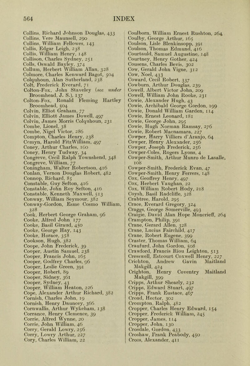 ColliiiM, Richard Johnson Douglas, 433 Collins, Vere Maunsell, 290 Collins, William Fcllowes, 143 Collis, Edgar Leigh, 238 Collis, William Henry, 148 Collison, Charles Sydney, 251 Colls, Oswald Bayley, 374 Collum, Herbert William Allan, 328 Colmore, Charles Kenvvard Bagot, 504 Colquhoun, Alan Sutherland, 238 Colt, Frederick Everard, 71 Colton-Fox, John Staveley {see under Broomhead, J. S.), 137 Colton-Fox, Ronald Fleming Hartley Broomhead, 504 Colvin, Elliot Graham, 77 Colvin, Elliott James Dowell, 497 Colvin, James Morris Colquhoun, 231 Combe, Lionel, 38 Combe, Nigel Victor, 286 Compton, Charles Henry, 238 Cnmyn, Harold FitzWilliam, 497 Coney, Arthur Charles, 160 Coney, Henry Tudway, 34 Congreve, Cecil Ralph Townshend, 348 Congreve, William, 77 Coningham, Walter Robertson, 416 Conlan, Vernon Douglas Robert, 482 Connop, Richard, 85 Constable, Guy Sefton, 416 Constable, John Roy Sefton, 416 Constable, Kenneth Maxwell, 513 Conw'ay, William Seymour, 382 Conway-Gordon, Esme Cosmo William, 328 Cook, Herbert George Graham, 96 Cooke, Alfred John 177 Cooke, Basil Giraud, 450 Cooke, George Hay, 143 Cooke, Horace, 358 Cookson, Hugh, 382 Coope, John Frederick, 39 Cooper, Austin Samuel, 238 Cooper, Francis John, 165 Cooper, Godfrey Charles, 96 Cooper, Leslie Green, 391 Cooper, Robert, 89 Cooper, Sidney, 361 Cooper, Sydney, 43 Cooper, William Heaton, 226 Cope, Alexander Arthur Richard, 382 Cornish, Charles John, 19 Cornish, Henry Dauncey, 366 Cornrvallis, Arthur Wykeham, 138 Corrance, Henry Clemence, 39 Corrie, Alfred Wynne, 20 Corrie, John William, 46 Corry, Gerald Lowry, 256 Corry, I,owry Arthur, 227 Cory, Charles William, 22 Coiilborn, Willianr Ernest Rushton, 264 Coulby, George Arthur, 165 Coulson, Lisle Blenkinsopp, 391 Coulson, Thomas Edmund, 416 Courtauld, Samuel Augustine, 148 Courtney, Henry Gother, 424 Cousens, Charles Bevis, 302 Cow, Gerald John Vigne, 312 Cow, Noel, 433 Coward, Cecil Robert, 337 Cowburn, Arthur Douglas, 239 Cowell, Albert Victor John, 209 Cowell, William John Rooke, 231 Cowie, Alexander Hugh, 43 Cowie, Archibald George Gordon, 199 Cowie, Donald William Garden, 114 Cowie, Ernest Leonard, 181 Cowie, George John, 295 Cow'ie, Hugh Norman Ramsay, 276 Cowie, Robert Macnamara, 227 Cowper, Harry Villiers d’Aranjo, 64 Cowper, Henry Alexander, 256 Cowper, Joseph Frederick, 256 Cowper-Coles, Rogers Lyons, 4 Cowper-Smith, Arthur Munro de Lasalle, 108 Cowper-Smith, Frederick Ev^an, 47 1 Cowper-Smith, Henry Ferrers, 148 , Cox, Geoffrey Henry, 497 Cox, Herbert Vaughan, 22 I Cox, William Robert Hody, 218 j Coysh, Basil Radcliffe, 328 Crabtree, Harold, 295 Crace, Everard Gregory, 324 Craggs, George Somerville, 493 Craigie, David Alan Hope MoncriefF, 264 Crampton, Philip, 391 Crane, Gerard Allen, 328 Crane, Lucius Fairchild, 417 Crane, Robert Eugene, 399 Craster, Thomas William, 64 Craufurd, John Gordon, 508 Crawford, Francis Riou Leighton, 513 Cresswell, Estcourt Coxwell Henry, 227 Crichton, Andrew' Gavin Maitland Makgill, 424 Crighton, Henry Coventry Maitland Makgill, 399 Cripps, Arthur Shearly, 232 Crijjps, Edw'ard Stuart, 497 Cripps, Frank Eustace, 467 Croad, Hector, 302 Crompton, Ralph, 4S2 Cropper, Charles Henry Edward, 154 Cropper, Frederick William, 245 Cropper, James, 114 Cropper, John, 130 Crosdale, Gordon, 433 Croshaw, Frank Peabody, 450 Cross, Alexander, 411