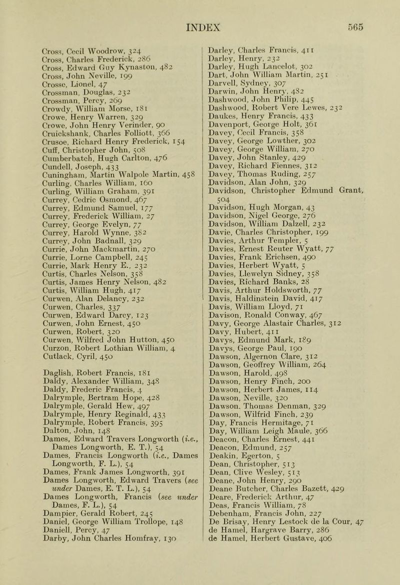 C'ross, Cecil Woodrow, 324 Cross, Charles Frederick, 286 Cross, Edward Guy Kynastoii, 4S2 Cross, John Neville, 199 Crosse, Lionel, 47 Crossinan, Douglas, 232 Crossinan, Percy, 269 Crowdy, William Morse, 181 Crowe, Henry Warren, 329 Crowe, John Henry Verinder, 90 Cruickshank. Charles Folliott, 366 Crusoe, Richard Henry Frederick, 154 Cuff, Christopher John, 508 Cumberbatch, Hugh Carlton, 476 Cundell, Joseph, 433 Cuningham, Martin Walpole Martin, 458 Curling. Charles William, 160 Curling, William Graham, 391 Currey, Cedric Osmond, 467 Currey, Edmund Samuel, 177 Currey, Frederick William, 27 Currey, George Evelyn, 77 Currey, Harold Wynne, 382 Currey, John Badnall, 329 Currie, John Mackmartin, 270 Currie, Lome Campbell, 245 Currie, Mark Henry E., 232 Curtis, Charles Nelson, 358 Curtis, James Henry Nelson, 482 Curtis, William Hugh, 417 Curwen, Alan Delaney, 232 Curwen, Charles, 337 Curwen, Edward Darcy, 123 Curwen, John Ernest, 450 Curwen, Robert, 320 Curwen, Wilfred John Hutton, 450 Curzon, Robert Lothian William, 4 Cutlack, Cyril, 450 Daglish, Robert Francis, 181 Daldy, Alexander William, 34S Daldy, Frederic Francis, 4 Dalrymple, Bertram Hope, 428 Dalrymple, Gerald Hew, 497 Dalrymple, Henry Reginald, 433 Dalrymple, Robert Francis, 395 Dalton, John, 148 Dames, Edward Travers Longworth (I'.e., Dames Longworth, E. T.), 54 Dames, Francis Longworth {i.e.. Dames Longworth, F. L.), 54 Dames, Frank James Longworth, 391 Dames Longworth, Edward Travers (see under Dames, E. T. L.), 54 Dames Longworth, Francis (see under Dames, F. L.), 54 Dampier, Gerald Robert, 245 Daniel, George William Trollope, 148 Daniell, Percy, 47 Darby, John Charles Homfray, 130 Darley, Cliarlcs Francis, 411 Darlcy, Henry, 232 Darley, Hugh Lancelot, 302 Dart, Jolui William Martin, 351 Darvell, Sydney, 307 Darwin, .John Henry, 482 Dashwood, John Philip, 445 Dashwood, Robert Vere Lewes, 232 Daukes, Henry Francis, 433 Davenport, George Holt, 361 Davey, Cecil Francis, 358 Davey, George Lowther, 302 Davey, George William, 270 Davey, Johir Stanley, 429 Davey, Richard Fiennes, 312 Davey, Thomas Ruding, 257 Davidson, Alatr Jolin, 329 Davidsorr, Christopher Edmund Grant, 504 Davidson, Hugh Morgarr, 43 Davidson, Nigel George, 276 Davidson, William Dalzell, 232 Davie, Charles Christopher, 199 Davies, Arthur Templer, 5 Davies, Ernest Reuter Wyatt, 77 Davies, Frank Erichsen, 490 Davies, Herbert Wyatt, 5 Davies, Llewelyn .Sidney, 358 Davies, Richard Banks, 28 Davis, Arthur Holds worth, 77 Davis, Haldimstein David, 417 Davis, William Lloyd, 71 Davisoir, Ronald Conway, 467 Davy, George Alastair Charles, 312 Davy, Hubert, 411 Davys, Edmund Mark, 189 Davys, George Paul, 190 Dawson, Algernon Clare, 312 Dawson, Geoffrey William, 264 Dawson, Harold, 498 Dawson, Henry Finch, 200 Dawson, Herbert James, 114 Dawson, Neville, 320 Dawson. Thomas Denman, 329 Dawson, Wilfrid Finch, 239 Day, Francis Hermitage, 71 Day, William Leigh Maule, 366 Deacon, Charles Ernest, 441 Deacon, Edmund, 257 Deakin, Egerton, 5 Dean, Christopher, 513 Dean, Clive Wesley, 513 Deane, John Henry, 290 Deane Butcher, Charles Bazett, 429 Deare, P'rederick Arthur, 47 Deas, Francis William, 78 Debenham, Francis John, 227 De Brisay, Henry Lestock de la Cour, 47 de Hamel, Hargrave Barry, 286 de Hamel, Herbert Gustave, 406