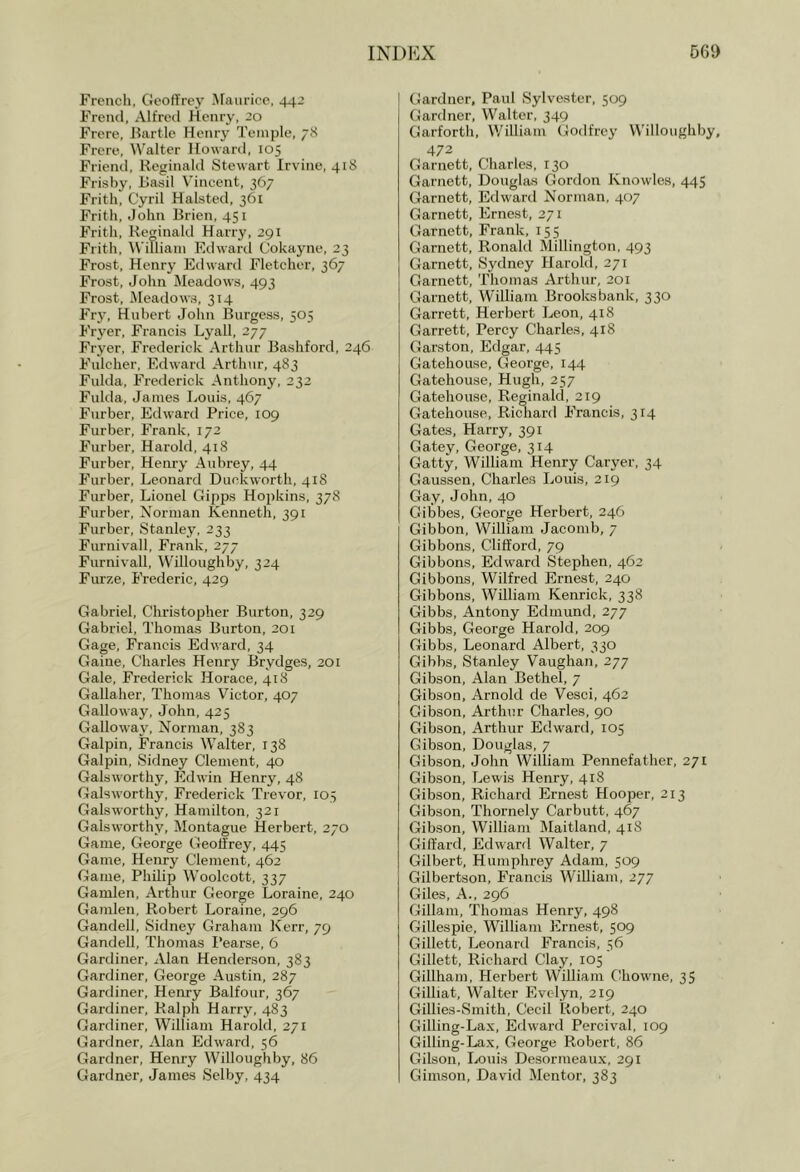 French, Geoffrey Afaiiricc, 442 Freiul, Alfred Henry, 20 Frere, Hartle Henry Temple, 78 Frere, Walter Howard, 105 Friend, Reginald Stewart Irvine, 418 Frisby, ilasil Vincent, 367 Frith, Cyril Halsted, 361 Frith, John Brien, 451 Frith, Reginald Harry, 291 Frith, William Edward Cokayne, 23 Frost, Henry Edward Fletcher, 367 Frost, John Meadows, 493 Frost, Meadows, 314 Frj\ Hubert John Burgess, 505 Fryer, Francis Lyall, 277 Fryer, Frederick Arthur Bashford, 246 Fulcher, Edward Arthur, 483 Fulda, Frederick Anthony, 232 Fulda, James Louis, 467 Furber, Edward Price, 109 Furber, Frank, 172 Furber, Harold, 418 Furber, Henry Aubrey, 44 Furber, Leonard Duckworth, 418 Furber, Lionel Gipps Hopkins, 378 Furber, Norman Kenneth, 391 Furber, Stanley, 233 Furnivall, Frank, 277 Furnivall, Willoughby, 324 Furze, Frederic, 429 Gabriel, Christopher Burton, 329 Gabriel, Thomas Burton, 201 Gage, Francis Edward, 34 Gaine, Charles Henry Brydges, 201 Gale, Frederick Horace, 418 Gallaher, Thomas Victor, 407 Galloway, John, 425 Galloway, Norman, 383 Galpin, Francis Walter, 138 Galpin, Sidney Clement, 40 Galsworthy, Edwin Henry, 48 Galsworthy, Frederick Trevor, 103 Galsworthy, Hamilton, 321 Galsworthy, Montague Herbert, 270 Game, George Geoffrey, 445 Game, Henry Clement, 462 Game, Philip Woolcott, 337 Gamlen, Arthur George Loraine, 240 Gamlen, Robert Loraine, 296 Gandell, Sidney Graham Kerr, 79 Gandell, Thomas Pearse, 6 Gardiner, Alan Henderson, 383 Gardiner, George Austin, 287 Gardiner, Henry Balfour, 367 Gardiner, Ralph Harry, 483 Gardiner, William Harold, 271 Gardner, Alan Edward, 56 Gardner, Henry Willoughby, 86 Gardner, James Selby, 434 Gardner. Paul Sylvester, 509 Gardner, Walter, 349 Garforth, William Godfrey VV'illoughby, 472 Garnett, Charles, 130 Garnett, Douglas Gordon Knowles, 445 Garnett, Edward Norman, 407 Garnett, Ernest, 271 Garnett, Frank, 155 Garnett, Ronald Millington, 493 Garnett, Sydney Harold, 271 Garnett, Thomas Arthur, 201 Garnett, William Brooks bank, 330 Garrett, Herbert Leon, 418 Garrett, Percy Charles, 418 Cfarston, Edgar, 445 Gatehouse, George, 144 Gatehouse, Hugh, 257 Gatehouse, Reginald, 219 Gatehouse, Richard Francis, 314 Gates, Harry, 391 Gatey, George, 314 Gatty, William Henry Caryer, 34 Gaussen, Charles Louis, 219 Gay, John, 40 Gibbes, George Herbert, 246 Gibbon, William Jacomb, 7 Gibbons, Clifford, 79 Gibbons, Edward Stephen, 462 Gibbons, Wilfred Ernest, 240 Gibbons, William Kenriek, 338 Gibbs, Antony Edmund, 277 Gibbs, George Harold, 209 Gibbs, Leonard Albert, 330 Gibbs, Stanley Vaughan, 277 Gibson, Alan Bethel, 7 Gibson, Arnold de Vesci, 462 Gibson, Arthur Charles, 90 Gibson, Arthur Edward, 105 Gibson, Douglas, 7 Gibson, John William Pennefather, 271 Gibson, Lewis Henry, 418 Gibson, Richard Ernest Hooper, 213 Gibson, Thornely Carbutt, 467 Gibson, William Maitland, 418 Giffard, Edward Walter, 7 Gilbert, Humphrey Adam, 509 Gilbertson, Francis William, 277 Giles, A., 296 Gillam, Thomas Henry, 498 GJillespie, William Ernest, 509 Gillett, Leonard Francis, 56 Gillett, Richard Clay, 105 Gillham, Herbert William CJiowne, 35 Gilliat, Walter Evelyn, 219 Gillies-Smith, Cecil Robert, 240 Gilling-Lax, Edward Percival, 109 Gilling-Lax, George Robert, 86 Gilson, Louis Desormeaux, 291 Gimson, David Mentor, 383