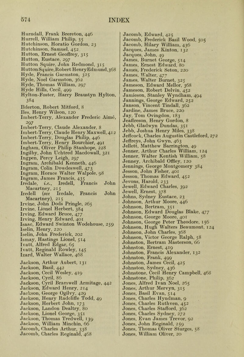 Hunulall, Frank Brereton, 446 Harrell, William Philip, 35 Hutchinson, Horatio Gordon, 23 Hutchinson, Samuel, 452 Hutton, Ernest Geoffrey, 315 Hutton, Eustace, 297 Hutton Squire, John Beclmond, 315 Hutton Squire,Robert HenryEdmund,368 Hyde, Francis Garmston, 325 Hyde, Noel Garmston, 362 Hyde, Thomas William, 297 Hyde Hills, Cecil, 499 Hylton-Foster, Harry Braustyn Hylton, 384 Ilderton, Robert Mitford, 8 lies, Henry Wilson, 120 Imbert-Terry, Alexander Frederic Aime, 297 Imbert-Terry, Claude Alexander, 8 Imbert-Terry, Claude Henry Maxwell, 412 Imbert-Terry, Douglas Philip, 446 Imbert-Terry, Henry Bourchier, 491 Ingham, Oliver Philip Stanhope, 228 Ingilby, John Uchtred Macdowall, 321 Ingpen, Percy Leigh, 297 Ingram, Archibald Kenneth, 446 Ingram, Colin Dowdeswell, 473 Ingram, Horace Walter Walpole, 98 Ingram, James Francis, 435 Iredale, i.e., Iredell, Francis John Macartney, 215 Iredell (see Iredale, Francis John Macartney), 215 Irvine, John Dods Pringle, 265 Irvine, Lionel Herbert, 384 Irving, Edward Bruce, 477 Irving, Henry Edward, 401 Isaac, Edward Swinton Wodehouse, 259 Iselin, Henry, 220 Iselin, John Frederick, 202 Ismay, Hastings Lionel, 514 Ivatt, Alfred Edgar, 65 Ivatt, Reginald Rowley, 145 Izard, Walter Wallace, 46S Jackson, Arthur Aubert, 131 Jackson, Basil, 442 Jackson, Cecil Wesley, 419 Jackson, Cyril, 86 Jackson, Cyril Bramwell Armitage, 442 Jackson, Edward Henry, 214 Jackson, George Ogilvy, 429 Jackson, Henry Radcliffe Todd, 49 Jackson, Herbert John, 173 Jackson, Landon Dealtry, 80 Jackson, Lionel George, 351 Jackson, Thomas Tredwell, 139 Jackson, William Minchin, 66 Jaeomb, Charles Arthur, 338 Jacomb, Charles Reginald, 468 Jaeomb, Edward, 425 Jacomb, Frederick Basil Wood, 505 Jacomb, Hilary William, 436 Jacques, James Kinton, 132 Jacques, John, 49 James, Burnet George, 514 James, Ernest Edward, 80 James, Frederick Seton, 220 James, Walter, 477 James, Walter Burnet, 325 Jajiieson, Edward Mellor, 368 Jameson, Robert Delvin, 452 Jamieson, Stanley Wyndham, 494 Jannings, George Edward, 252 Janson, Vincent Tindall, 362 Jardine, James Bruce, 220 Jay, Tom Ovingdon, 183 Jeaffreson, Henry Gordon, 8 Jebb, Gladwyn Dundas, 351 Jebb, Joshua Henry Miles, 338 Jeffcook, Charles Augustin Castleford, 272 Jeffreys, John Gwyn, 463 Jellett, Matthew Barrington, 49 Jenner, Arthur Charles William, 124 Jenner, Walter Kentish William, 58 Jenney, Archibald Offley, 120 Jennings, George Montgomery 384 Jesson, John Fisher, 401 Jesson, Thomas Edward, 452 Jevons, Harold, 233 Jewell, Edward Charles, 392 Jewell, Ernest, 378 Johns, Sydney Eustace, 23 Johnson, Arthur Moore, 446 Johnson, Bertram, 351 Johnson, Edward Douglas Blake, 477 Johnson, George Moore, 401 Johnson, George Peter Theodore, 156 Johnson, Hugh Walters Beaumont, 124 Johnson, John Charles, 368 Johnson, Victor George Ralph, 58 Johnston, Bertram Masterson, 66 Johnston, Ernest, 419 Johnston, Francis Alexander, 132 Johnston, Frank, 499 Johnston, James Cecil, 425 Johnston, Sydney, 436 Johnstone, Cecil Henry Campbell, 46S Johnstone, Philip, 362 Jones, Alfred Ivan Noel, 265 Jones, Arthur Mervyn, 315 Jones, Basil Evan, 514 Jones, Charles Hyndman, 9 Jones, Charles Ruthven, 452 Jones, Charles Stafford, 362 Jones, Charles Sydney, 272 Jones, Evan James Trevor, 92 Jones, John Reginald, 259 Jones, Thomas Oliver Sturges, 58 Jones, William Oliver, 20
