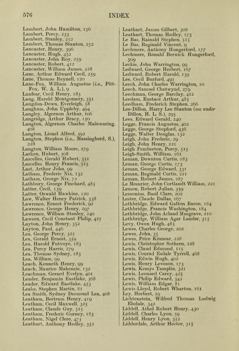 Lambert, John Hamilton, 156 Lambert, Percy, 233 Lambert, Stanley, 232 Lambert, Thomas Stanton, 252 Lancaster, Henry, 396 Lancaster, Hugh, 452 Lancaster, John Roy, 259 Lancaster, Robert, 412 Lancaster, William James, 228 Lane, Arthur Edward Cecil, 259 Lane, Thomas Reynell, 120 Lane-Fox, William Augustus {i.e., Pitt- Fox, W. A. L.), 9 Lanfear, Cecil Henry, 183 Lang, Harold Montgomery, 351 Langdon-Down, Everleigh, 58 Langham, John Uppleby, 494 Langley, Algernon Arthur, 106 Langridge, Arthur Bracy, 150 Langton, Algernon Charles Mainwaring, 408 Langton, Lionel Alfred, 392 Langton, Stephen {i.e., Massingberd, S,), 228 Langton, William Moore, 279 Larken, Hubert, 308 Lascelles, Gerald Hubert, 351 Lascelles Henry Francis, 515 Last, Arthur John, 99 Latham, Frederic Nix, 132 Latham, George Nix, 72 Lathbury, George Pinchard, 485 Latter, Cecil, 139 Latter, Oswald Hawkins, 120 Law, Walter Henry Patrick, 338 Lawrence, Ernest Frederick, 92 Lawrence, George Henry, 297 Lawrence, William Stanley, 240 Lawson, Cecil Constant Philijt, 425 Layton, John Henry, 352 Layton, Paul, 446 Lea, George Percy, 325 Lea, Gerald Ernest, 359 Lea. Harold Futvoye, 183 Lea, Percy Harris, 279 J^ea, Thomas Sydney, 183 Lea, William, 99 Leach, Kenneth Henry, 99 Leach, Maurice Makenzie, 132 Leachman, Gerard Evelyn, 401 Leader, Benjamin Eastlake, 368 Leader, Edward Eastlake, 453 Leake, Stephen Martin, 81 Lea Smith, Sydney Desmond Lea, 408 Leatham, Bertram Henry, 419 Leatham, Cecil Maxwell, 325 Leatham, Claude Guy, 515 Leatham, Frederic Gurney, 183 Leatham, Nigel Clere, 473 Lcathart, Anthony Hedley, 352 Loathart, James Gilbert, 308 Leathart, Thomas Hedley, 173 Lc Bas, Rainald Stephen, 515 Le Bas, Reginald Vincent, 9 Lechmere, Anthony Hungerford, 177 Lechmere, Ronald Berwick Hungerford, S09 Leckie, John Warrington, 99 Led ward, George Herbert, 167 Ledward, Robert Harold, 139 Lee, Cecil Burford, 491 Leech, John Charles Warrington, 10 Leech, Samuel Chetwynd, 279 lieechman, George Barclay, 412 Leedam, Eustace Arthur, 485 Leedham, Frederick Stephen, 266 Lee-Dillon, Harry Lee Stanton (see under Dillon, H. L. S.), 295 Lees, Edward Gerald, 240 Legge, Francis Augustus, 402 Legge, George Stopford, 436 Legge, Walter Douglas, 132 Leigh, John Frederic, 29 Leigh, John Henry, 221 Leigh Pemberton, Percy, 515 Leigh-Smith, William, 161 Leman, Downton Curtis, 183 Leman, George Curtis, 173 Leman, George Edward, 331 Leman, Reginald Curtis, 221 Leman, Robert James, 287 Le Mesurier, John Cortlandt William, 221 Lemon, Robert Julian, 359 Lemonius, Basil Clare, 202 Lester, Claude Dallas, 167 Lethbridge, Edward Galton Baron, 184 Lethbridge, Francis Washington, 184 Lethbridge, John Acland Musgrave, 210 Lethbridge, William Agar Lander, 315 Levy, Owen Hugh, 485 Lewes, Charles George, 202 Lewes, John, 35 Lewes, Price Kinnear, 228 Leuis, Christopher Sothern, 228 Lewis, Claud Edmund, 115 Lewis, Conrad Esdale Tyrrell, 468 Lewis, Edwin Hugh, 402 Lewis, Henry Leveson, 173 Lewis, Kemys Tamplin, 321 Lewis, Leonard Carej’, 425 Lewis, Philip Edward, 342 Lewis, William Edgar, 81 Lewis-Lloyd, Robert Wharton, 161 Ley, Herbert, 29 Lichtenstein, Wilfred Thomas Ludwig Elsdale, 342 Liddell, Athol Robert Henry, 430 Liddell, Charles Lyon, 59 Liddell, Henry Lyon, 352 Lidderdale, Arthur Hector, 315