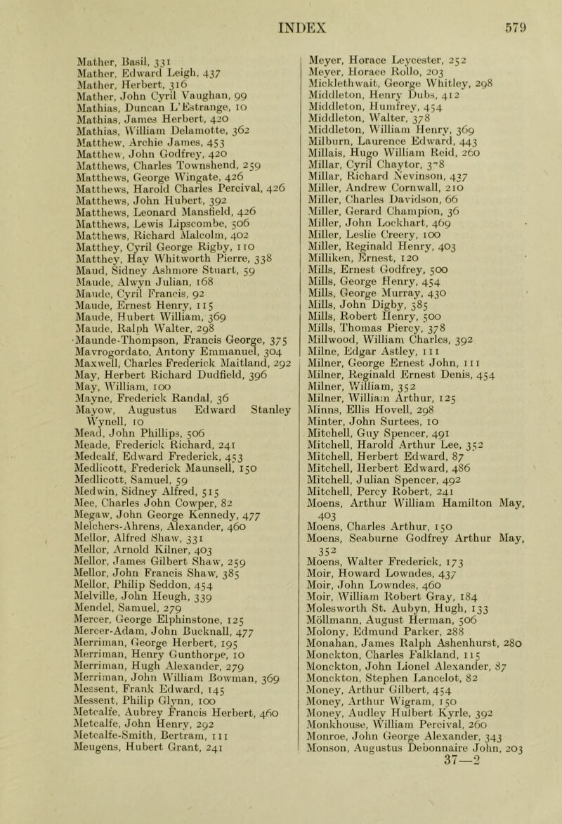 Mather, Basil, 331 Mather. Eilwartl Leigh, 437 Mather, Iterbert, 316 Mather, John Cyril Vaughan, 99 Mathias, Duncan L’Estrange, lo Mathias. James Herbert, 420 Mathias, William Delamotte, 362 Matthew, Archie James, 453 Matthew, John Godfrey, 420 Matthews, Charles Townshend, 259 Matthews, George Wingate, 426 Mattliews, Harold Charles Percival, 426 Matthews, John Hubert, 392 Matthews, I^eonard MansHeld, 426 Matthews, Lewis IJpscombe, 506 Jlatthews, Richard Malcolm, 402 Matthey, Cyril George Rigby, no Matthey, Hay Whitworth Pierre, 338 ]\Iaud, Sidney Ashmore Stuart, 59 Maude, Alwyn Julian, 168 Maude, Cyril Erancis, 92 Maude, Ernest Henry, 115 Maude, Hubert William, 369 Maude, Ralph Walter, 298 •Maunde-Thompson, Francis George, 375 Mavrogordato, Antony Eramanuw, 304 Maxwell, Charles Frederick Maitland, 292 May, Herbert Richard Dudfield, 396 May, William, 100 Mayne, Frederick Randal, 36 Mayow, Augustus Edward Stanley Wynell, 10 Mead, John Phillips, 506 Meade, Fredericlr Richard, 24T Medcalf, Edward Frederick, 453 Medlicott, Frederick Maunsell, 150 Medlicott, Samuel, 59 Med win, Sidney Alfred, 515 Mee, Charles John Cowper, 82 Megaw, John George Kennedy, 477 Melchers-Ahrens, Alexander, 460 Mellor, Alfred Shaw, 331 Mellor, Arnold Kilner, 403 Mellor, James Gilbert Shaw, 259 Mellor, John Francis Shaw, 385 Mellor, Philip Seddon, 454 Melville, John Heugh, 339 Mendel, Samuel, 279 Mercer, George Elphinstone, 125 Mercer-Adam, John Bucknall, 477 Merriman, George Herbert, 195 Merriman, Henry Gunthorpe, 10 Merriman, Hugh Alexander, 279 Merriman, John William Bowman, 369 Messent, Frank Edward, 145 Messent, Philip Gl3'nn, 100 Metcalfe, Aubrey Francis Herbert, 460 Metcalfe, John Henry, 292 Metcalfe-Smith, Bertram, 111 Meugens, Hubert Grant, 241 Meyer, Horace Lej'cester, 252 Meyer, Horace Rollo, 203 Micklethwait, George Whitley, 298 Middleton, Henry Dubs, 412 Miiklleton, Humfrey, 454 Middleton, Walter, 378 Middleton, William Henry, 369 Milburn, Laurence Edward, 443 Millais, Hugo William Reid, 2fto Millar, Cyril Chaytor, 3^8 Millar, Richard Nevinson, 437 Miller, Andrew Cornwall, 210 Miller, Charles Davidson, 66 Miller, Gerard Champion, 36 Miller, John Lockhart, 469 Miller, Leslie Creery, icx> Miller, Reginald Henry, 403 Milliken, Ernest, 120 Mills, Ernest Godfrey, 500 Mills, George Henry, 454 Mills, George Murray, 430 Mills, John Digby, 585 Mills, Robert Ilenry, 500 Mills, Thomas Piercy, 378 Millwood, William Charles, 392 Milne, Edgar Astley, 111 Milner, George Ernest John, 111 Milner, Reginald Ernest Denis, 454 Milner, V/illiam, 352 Milner, William Arthur, 125 Minns, Ellis Hovell, 298 Minter, John Surtees, 10 Mitchell, Guy Spencer, 491 Mitchell, Harold Arthur Lee, 352 Mitchell, Herbert Edward, 87 Mitchell, Herbert Edward, 486 Mitchell, J ulian Spencer, 492 Mitchell, Percy Robert, 241 Moens, Arthur William Hamilton May, 403 Moens, Charles Arthur, 150 Moens, Seaburne Godfrey Arthur May, 352 Moens, W’alter Frederick, 173 Moir, Howard Lowndes, 437 Moir, John Lowndes, 460 Moir, William Robert Gray, 184 Molesworth St. Aubyn, Hugh, 133 Mollmami, August Herman, 506 Molony, Edmund Parker, 288 Monahan, James Ralph Ashenhurst, 280 Monckton, Charles Falkland, 115 Monekton, John Lionel Alexander, 87 Monckton, Stephen Lancelot, 82 Money, Arthur Gilbert, 454 Money, Arthur Wigram, 150 Money, Audley Hulbert Kyrle, 392 -Monkhouse, William Percival, 260 Monroe, John George Alexander, 343 Monson, Augustus Debonnaire John, 203