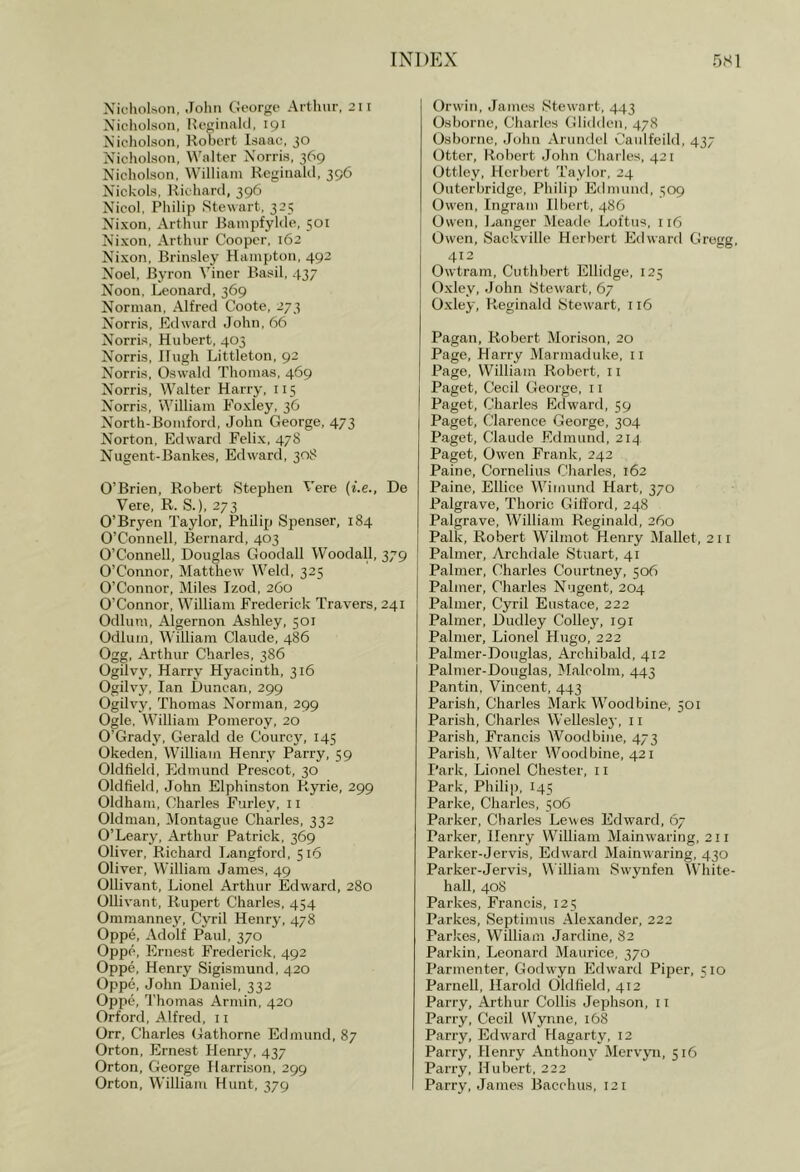 Xicliol.son, John George Arthur, 2II Nicholson, He^inald, 191 Nieholson, Robert Isaac, JO Nicholson, Walter Norris, 369 Nicholson, William Reginald, 396 Nickols, Richard, 396 Nicol, Philip Stewart, 325 Nixon, Arthur Ranipfylde, 501 Nixon, Arthur Cooper, 162 Nixon, Brinsley Hampton, 492 Noel, Byron Viner Basil, 437 Noon, Leonard, 369 Norman, Alfred Coote, 273 Norris, Edward John, 66 Norris, Hubert, 403 Norris, Hugh Littleton, 92 Norris, Oswahl Thomas, 469 Norris, Walter Harry, 115 Norris, William Foxley, 36 North-Boinford, John George, 473 Norton, Edward Felix, 478 Nugent-Bankes, Edward, 308 O’Brien, Robert Stephen Vere (f.e., De Vere, R. S.), 273 O’Bryen Taylor, Philip Spenser, 184 O’Connell, Bernard, 403 O’Connell, Douglas Goodall Woodall, 379 O’Connor, Matthew Weld, 325 O’Connor, Miles Izod, 260 O’Connor, William Frederick Travers, 241 Odium, Algernon Ashley, 501 Odium, William Claude, 486 Ogg, Arthur Charles, 386 Ogilvy, Harry Hyacinth, 316 Ogilvy, Ian Duncan, 299 Ogilvy, Thomas Norman, 299 Ogle, William Pomeroy, 20 O’Grady, Gerald de Courcj', 145 Okeden, William Henry Parry, 59 Oldfield, Edmund Prescot, 30 Oldfield, John Elphinston Ryrie, 299 Oldham, Charles Furley, 11 Oldman, ilontague Charles, 332 O’Leary, Arthur Patrick, 369 Oliver, Richard Langford, 516 Oliver, William James, 49 Ollivant, Lionel Arthur Edward, 280 Ollivant, Rupert Charles, 454 Oramanne}^ Cyril Henry, 478 Oppe, Adolf Paul, 370 Oppp, Ernest Frederick, 492 Oppe, Henry Sigismund, 420 Oppe, John Daniel, 332 Oppe, Thomas Annin, 420 Orford, Alfred, 11 Orr, Charles Gathorne Edmund, 87 Orton, Ernest Henry, 437 Orton, George Harrison, 299 Orton, William Hunt, 379 Orwin, James Stewart, 443 Osborne, Charles Glidden, 478 Osborne, John Arundel Caulfeild, 437 Otter, Robert John Charles, 421 Ottley, Herbert Taylor, 24 Outerbridge, Philip Edmund, 509 Owen, Ingram Ilbert, 486 Owen, Langer Meade Loftus, 116 Owen, Sackville Herbert Edward Gregg, 412 Owtram, Cuthbert Ellidge, 125 Oxley, John Stewart, 67 Oxley, Reginald Stewart, 116 Pagan, Robert Morison, 20 Page, Harry Marmaduke, ii Page, William Robert, 11 Paget, Cecil George, 11 Paget, Charles Edward, 59 Paget, Clarence George, 304 Paget, Claude Edmund, 214 Paget, Owen Frank, 242 Paine, Cornelius Charles, 162 Paine, Ellice Wimund Hart, 370 Palgrave, Thoric Gilford, 248 Palgrave, William Reginald, 260 Palk, Robert Wilraot Henry Mallet, 211 Palmer, Archdale Stuart, 41 Palmer, Charles Courtney, 506 Palmer, Charles Nugent, 204 Palmer, Cyril Eustace, 222 Palmer, Dudley Colley', 191 Palmer, Lionel Hugo, 222 Palmer-Douglas, Archibald, 412 Palmer-Douglas, Malcolm, 443 Pantin, Vincent, 443 Parish, Charles Mark Woodbine, 501 Parish, Charles Wellesley, 11 Parish, Francis Woodbine, 473 Parish, Walter Woodbine, 421 Park, Lionel Chester, 11 Park, Philij), I45 Parke, Charles, 506 Parker, Charles Lewes Edward, 67 Parker, Henry William Mainwaring, 211 Parker-Jervis, Edward Mainwaring, 430 Parker-Jervis, V^'illiam Swynfen White- hall, 40S Parkes, Francis, 125 Parkes, Septimus Alexander, 222 Parkes, William Jardine, 82 Parkin, Leonard Maurice, 370 Parmenter, Godwyn Edward Piper, 510 Parnell, Harold Oldfield, 412 Parry, Arthur Collis Jephson, 11 Parry, Cecil Wynne, 168 Parry, Edward Hagarty, 12 Parry, Henry Anthony' Mervyn, 516 Parry, Hubert, 222 Parry, James Bacchus, 121