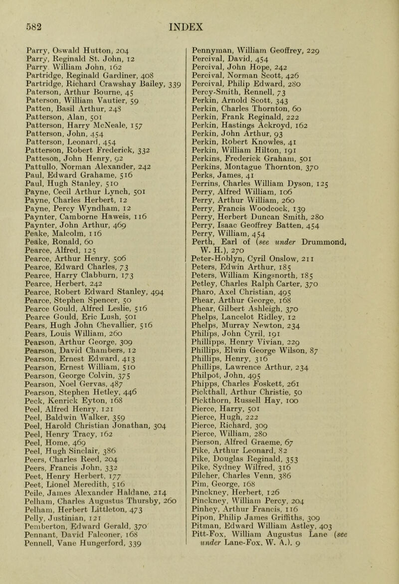 Parry, Oswald Hutton, 204 Parry, Reginald St. John, 12 Parry William John, 162 Partridge, Reginald Gardiner, 408 Partridge, Richard Crawshay Hailey, 339 Paterson, Arthur Bourne, 45 Paterson, William Vautier, 59 Patten, Basil Arthur, 248 Patterson, Alan, 501 Patterson, Harry McNeale, 157 Patterson, John, 454 Patterson, Leonard, 454 Patterson, Robert Frederick, 332 Patteson, John Henry, 92 Pattnllo, Norman Alexander, 2^.2 Paul, Edward Grahame, 516 Paul, Hugh Stanley, 510 Payne, Cecil Arthur Lynch, 501 Payne, Charles Herbert, 12 Payne, Percy Wyndham, 12 Paynter, Camborne Haweis, 116 Paynter, John Arthur, 469 Peake, Malcolm, 116 Peake, Ronald, 60 Pearce, Alfred, 125 Pearce, Arthur Henry, 506 Pearce, Edward Charles, 73 Pearce, Harry Clabburn, 173 Pearce, Herbert, 242 Pearce, Robert Edward Stanley, 494 Pearce, Stephen Spencer, 50 Pearce Gould, Alfred Leslie, 516 Pearce Gould, Eric Lush, 501 Pears, Hugh John Chevallier, 516 Pears, Louis William, 260 Pearson, Arthur George, 309 Pearson, David Chambers, 12 Pearson, Ernest Edward, 413 Pearson, Ernest William, 510 Pearson, George Colvin, 375 Pearson, Noel Gervas, 487 Pearson, Stephen Hetley, 446 Peck, Kenrick Eyton, 168 Peel, Alfred Henry, 121 Peel, Baldwin Walker, 359 Peel, Harold Christian Jonathan, 304 Peel, Henry Tracy, 162 Peel, Home, 469 Peel, Hugh Sinclair, 386 Peers, Charles Reed, 204 Peers, Francis John, 332 Peet, Henry Herbert, 177 Peet, Lionel Meredith, 516 Peile, James Alexander Haldane, 214 Pelham, Charles Augustus Thursby, 260 Pelham, Herbert Littleton, 473 Pelly, Justinian, 121 Pemberton, Edward Gerald, 370 Pennant, David Falconer, 168 Pennell, Vane Hungerford, 339 Pennyman, William Geoffrey, 229 Percival, David, 454 Percival, John Hope, 242 Percival, Norman Scott, 426 Percival, Philip Edward, 280 Percy-.Srnith, Rennell, 73 Perkin, Arnold Scott, 343 Perkin, Charles Thornton, 60 Perkin, Frank Reginald, 222 Perkin, Hastings Ackroyd, 162 Perkin, John Arthur, 93 Perkin, Robert Knowles, 41 Perkin, William Hilton, 191 Perkins, Frederick Graham, 501 Perkins, Montague Thornton, 370 Perks, James, 41 Perrins, Charles William Dyson, 125 Perry, Alfred William, 106 Perry, Arthur William, 260 Perry, Francis Woodcock, 139 Perry, Herbert Duncan Smith, 280 Perry, Isaac Geoffrey Batten, 454 Perry, William, 454 Perth, Earl of (see under Drummond, W. H.), 270 Peter-Hoblyn, Cyril Onslow, 211 Peters, Edwin Arthur, 185 Peters, William Kingsnorth, 185 Petley, Charles Ralph Carter, 370 Pharo, Axel Christian, 495 Phear, Arthur George, 168 Phear, Gilbert Ashleigh, 370 Phelps, Lancelot Ridley, 12 Phelps, Murray Newton, 234 Philips, John CjTil, 191 Phillipps, Henry Vivian, 229 Phillips, Elwin George Wilson, 87 Phillips, Henry, 316 Phillips, Lawrence Arthur, 234 Philpot, John, 495 Phipps, Charles Foskett, 261 Pickthall, Arthur Christie, 50 Pickthorn, Russell Hay, 100 Pierce, Harry, 501 Pierce, Hugh, 222 Pierce, Richard, 309 Pierce, William, 280 Pierson, Alfred Graeme, 67 Pike, Arthur Leonard, 82 Pike, Douglas Reginald, 353 Pike, Sydney Wilfred, 316 Pilcher, Charles Venn, 386 Pirn, George, 168 Pinckney, Herbert, 126 Pinckney, William Percy, 204 Pinhey, Arthur Francis, 116 Pipon, Philip James Griffiths, 309 Pitman, Edward William Astley, 403 Pitt-Fox, William Augustus Lane (see under Lane-Fox, W. A.). 9