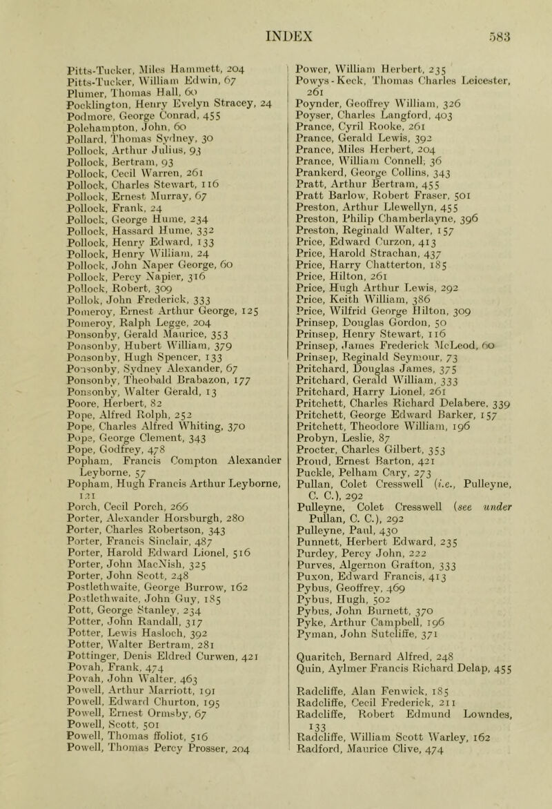 Pitts-Tiickcr, Miles Hatnmett, 204 Pitts-Tucker, William Edwin, 67 Plumer, Thomas Hall, 60 Pocklington, Henry Evelyn Stracey, 24 Podmorc. George Conrad, 455 Polehampton, John, 60 Pollard, T'homas Sydney, 30 Pollock, Arthur Julius, 93 Pollock, Bertram, 93 Pollock, Cecil Warren, 261 Pollock, Charles Stewart, 116 Pollock, Ernest Murray, 67 Pollock, Frank, 24 Pollock, George Hume, 234 Pollock, Hassard Hume, 332 Pollock, Henry Edward, 133 Pollock, Henry William, 24 Pollock, John Naper George, 60 Pollock, Percy Napier, 316 Pollock, Robert, 309 Pollok, John Frederick, 333 Pomeroy, Ernest Arthur George, 125 Pomeroj-, Ralph Legge, 204 Ponsonby, Gerald Maurice, 353 Ponsonby, Hubert William, 379 Ponsonby, Hugh Spencer, 133 Ponsonby, Sydney Alexander, 67 Ponsonby, Theobald Brabazon, 177 Ponsonby, W'alter Gerald, 13 Poore, Herbert, 82 Pope, Alfred Rolph, 252 Pope, Charles Alfred Whiting, 370 Pope, George Clement, 343 Pope, Godfrey, 478 Popham, Francis Compton Alexander Leyborne, 57 Popham, Hugh Francis Arthur Leyborne, 121 Porch, Cecil Porch, 266 Porter, Alexander Horsburgh, 280 Porter, Charles Robertson, 343 Porter, Francis Sinclair, 487 Porter, Harold Edward Lionel, 516 Porter, John MacNish, 325 Porter, John Scott, 248 Postlethwaite, George Burrow, 162 Postlethwaite, John Guy, 185 Pott, George Stanley, 234 Potter, John Randall, 317 Potter, Lewis Hasloch, 392 Potter, Walter Bertram, 281 Pottinger, Denis Eldred Curwen, 421 Povah, Frank,474 Povah, John Walter, 463 Powell, Arthur Marriott, 191 Powell, Edward Churton, 195 Powell, Ernest Ormsby, 67 Powell, Scott, 501 Powell, Thomas ffoliot, 516 Powell, Thomas Percy Prosser, 204 ! Power, William Herbert, 235 I Powys-Keck, Thomas Charles Leicester, I 261 I Poynder, Geoffrey WTlIiam, 326 Poyser, Charles Langford, 403 Prance, Cyril Rooke, 261 Prance, Gerald Lewis, 392 Prance, Miles Herbert, 204 Prance, William Connell, 36 Prankerd, George Collins, 343 Pratt, Arthur Bertram, 455 Pratt Barlow, Robert Fraser, 501 Preston, Arthur Llewellyn, 455 Preston, Philip Chamberlayne, 396 Preston, Reginald Walter, 157 Price, Edward Curzon, 413 Price, Harold Strachan, 437 Price, Harry Chatterton, 185 Price, Hilton, 261 Price, Hugh Arthur Lewis, 292 Price, Keith William, 386 Price, Wilfrid George Hilton, 309 Prinsep, Douglas Gordon, 50 Prinsep, Henry Stewart, 116 Prinsep, James Frederick McLeod, 60 Prinsep, Reginald Seymour, 73 Pritchard, Douglas James, 375 j Pritchard, Gerald William, 333 Pritchard, Harry Lionel, 261 Pritchett, Charles Richard Delabere, 339 Pritchett, George Edward Barker, 157 Pritchett, Theodore William, 196 Probyn, Leslie, 87 Procter, Charles Gilbert, 353 Proud, Ernest Barton, 421 Puckle, Pelham Cary, 273 Pullan, Colet Cresswell {i.e., Pulleyne, C. C.), 292 Pulleyne, Colet Cresswell (see under PuUan, C. C.), 292 Pulleyne, Paul, 430 Punnett, Herbert Edward, 235 Purdey, Percy John, 222 Purves, Algernon Grafton, 333 Puxon, Edward Francis, 413 Pybus, Geoffrey, 469 Pybus, Hugh, 502 Pybus, John Burnett, 370 Pyke, Arthur Campbell, 196 P3'man, John Sutcliffe, 371 Quaritch, Bernard Alfred, 248 Quin, A3dmer Francis Richard Delap, 455 Radcliffe, Alan Fenwick, 185 Radcliffe, Cecil Frederick, 211 Radcliffe, Robert Edmund Lowndes, 133 I Radcliffe, William Scott ^Varley, 162 Radford, Maurice Clive, 474