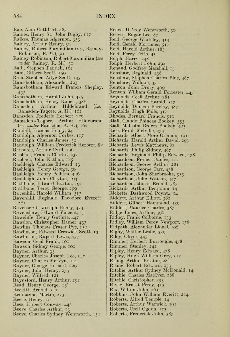 Rae, Alan Cuthbert, 487 Raikes, Henry St. John Digby, 117 Raikes, Thomas Algernon, 353 Rainey, Arthur Henry, 30 Rainey, Robert Maximilian (he., Rainey- Robin.son, R. M.), 30 Rainey-Robinson, Robert Maximilian (see mider Rainey, R. M.), 30 Ralli, Stephen Pandeli, 162 Ram, Gilbert Scott, 150 Ram, Stephen Aclye Scott, 133 Ramsbotham, Alexander, 223 Ramsbotham, Edward Francis Shepley, J37 Ramsbotham, Harold John, 455 Ramsbotham, Henry Robert, 386 Rarasden, Arthur Hildebrand (he., Ramsden-Tagore, A. H.), 162 Ramsden, Frederic Herbert, 229 Ramsden - Tagore, Arthur Hildebrand (see under Ramsden, A. H.), 162 Randall, Francis Henry, 24 Randolph, Algernon Forbes, 117 Randolph, Charles James, 30 Randolph, William Frederick Herbert, 82 Rausome, Arthur Cyril, 196 Raphael, Francis Charles, 235 Raphael, John Nathan, 185 Rashleigh, Charles Edward, 13 Rashleigh, Henry George, 30 Rashleigh, Henry Pelham, 446 Rashleigh, John Clayton, 163 Rathbone, Edward Paxton, 191 Rathbone, Percy George, 299 Ravenhill, Harold William, 317 Ravenhill, Reginald Theodore Everett, 261 Ravensoroft, Joseph Henry, 474 Ravenshaw, Edward Vincent, 13 Rawcliffe, Henry Guthrie, 447 Rawdon, Christopher Hamer, 437 Rawlins, Thomas Fraser Pye, 150 Rawlin.son, Edward Gres wick Scott, 13 Rawlinson, Rupert Lewis, 437 Rawson, Cecil Frank, 100 Rawson, Sidney George, 100 Rayner, Arthur, 93 Rayner, Charles Joseph I.ee, 117 Rayner, Charles Mervyii, 214 Rayner, George Herbert, 229 Rayner, John Henry, 273 Rayner, Wilfred, 121 Raynsford, Henry Arthur, 292 Read. Henry George, 13I Reckitt, Arnold, 317 Red may ne, Martin, 2 53 Reece, Henry, 50 Rees, Hubert Conway, 443 Reeve, (diaries .\rthur, 13 Reeve, Charles Sydney Wentworth, 15 i Reeve, L)’.4rcy Wentworth, 30 Reeves, Edgar Lee, 87 Reid, George Whiteley, 413 Reid, Gerald Mortimer, 517 Reid, Harold Arthur, 185 Reid, Percy Frith, 45 Relph, Harr}^ 248 Relph, Herbert John, 292 Renaud, Godfrey Marshall, 13 Renshaw, Reginald, 438 Renshaw, Stephen Charles Bine, 487 Renshaw, William, 371 Renton, John Drury, 469 Renton, William Gerald Forrester, 447 Reynolds, Cecil Arthur, 281 Reynolds, Charles Harold, 517 Reynolds, Duncan Barclay, 487 Reynolds, Hugh Falls, 317 Rhodes, Bernard Francis, 510 Riall, Claude Phineas Bookey, 353 Riall, Malcolm Brown Bookey, 403 Rice, Frank Melville, 379 Richards, Albert More Orlando, 191 Richards, Harold Arthur David, 293 Richards, Lewis Matthews, 82 Richards, Philip Sidney, 487 Richards, Reginald Philip Edward, 478 Richardson, Francis James, 151 Richardson, George Arthur, 281 I Richardson, George Carr, 478 j Richardson, John Sherbrooke, 353 j Richardson, John Watson, 447 I Richardson, Morris Ernald, 3 87 I Rickards, Arthur Benjamin, 14 Ricketts, Dashwood Poyntz, 14 Riddett, Arthur Elliott, 362 Riddett, Gilbert Hammond, 339 Riddett, Maurice Charles, 387 Ridge-Jones, Arthur, 396 Ridley, Frank Colborne, 133 Ridley, William Percy Newport, 178 Ridpath, Alexander Lionel, 196 Rigby, Walter Leslie, 339 Riley, Oliver, 443 Rimmer, Herbert Burroughs, 478 Rimmer, Stanley, 242 Ripley, Henry Edward, 478 Ripley, Hugh William Grey, 517 Rising, Arthur Preston, 281 Rising, Robert Edward, 253 Ritchie. Arthur Sydney McDonald, 14 Ritchie, Charles Maclver, 288 Ritchie, Christopher, 253 Rivaz, Ernest Percy, 413 Rix, Wilton John, 261 Robbins, John William Everitt, 214 Roberts, .Alfred Temple, 14 Roberts, Arthur Warwick, 191 Roberts, Cecil Ogdon, 173 Roberts, Frederick John, 387