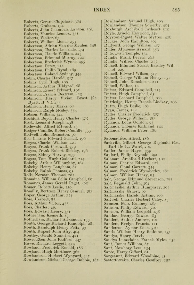 Roberts, Gerard Glupehasc, 304 Roberts, Graliatn, 174 Roberts, Jolm Cliauibers f^awtoii, 393 Roberts, A[aiirice I.ennox, 371 Roberts, Walter, 67 Roberts, William Lionel, 253 Robertson, Adrian Van der ileulen, 248 Robertson, Charles Lonsdale, 174 Robertson, Claude William, 223 Robertson, Edmund Murray, 100 Robertson, Frederick Wynne, 495 Robertson, Percy, 211 Robertson, Philip Rynd, 169 Robertson, Roland Sydney, 344 Robin, Charles Harold, 517 Itobins, Cyril Hugh, 309 Robinson, Arthur Hildyard, 68 Robinson, Ernest Edward, 397 Robinson, Francis Bertram, 413 Robinson, Harry Vivian Byatt (i.c., Byatt, H. V.), 455 Robinson, Henry Marks, 68 Robinson, Ralph Mosley, 354 Robson, William, 344 Rochfort-Boj'd, Henry Charles, 375 Rock, Leonard Joseph, 438 Rodewald, Alfred Edward, 83 Rodger-Ciinliffe, Robert CunliSe, 333 Rodwell, John Bramston, 50 Roe, Charles Edward Gaskell, 196 Rogers, Charles William, 421 Rogers, Frank Cornwall, 379 Rogers, Frank Robert Bickley, 196 Rogers, Sidney Harvey, 299 Rogers, Tom Hugh Goddard, 214 Rokeby, Arthur Willoughby, 163 Rokeby, Henrj' Langham, 83 Rokeby, Ralph Thomas, 93 Rolls, Norman Thomas, 281 Romaine, William Colin Campbell, 60 Romanes, James Gerald Paget, 460 Romer, Robert Leslie, 139 Romilly, Bertram Henry Samuel, 387 Roper, George Arthur, 253 Rose, Herbert, 83 Ross, Arthur Victor, 455 Ross, Charles, 326 Ross, Edw'ard Henry, 371 Rotherham, Kenneth, 83 Rotherham, Richard Alexander, 133 Routh, George Richard Randolph, 281 Ronth, Randolph Henry Felix, 93 Routh, Rupert John Airj’, 404 Routley, Gerald Standish, 421 Rowe, Eben John Radford, 447 Rowe, Richard Leggett, 474 Rowland, Frederick Ronald, 186 Rowland, Hugh Mortimer, 362 Rowlandson, Herbert Wynyard, 447 Rowlandson, Michael George Bobbie, 387 Rowlandson, Samuel Hugh, 309 Rowlandson, Tliomas Sowerby, 404 Roxburgli, Arcliibald Catlicart, 510 Royle, Arnold Haywood, 248 Royston-Pigott, Walter Mytton, 426 Riicker, John Hamilton, 502 Rudyenl, George William, 487 Riiffer, Alphonse Aynard, 359 Rule, Ivan Temple, 174 Rundle, Frank Peveril, 262 Rundle, Wilfred Charles, 215 Russell, Edmund Stuart Eardley Wil- mot, 229 Russell, Edward AVhlson, 517 Russell, George William Henry, 151 Russell, John Ronaldson, 211 Russell, Walter, 14 Rutter, Edward Cam2)bell, 215 Rutter, Hugh Campbell, 83 Rutter, Leonard Cami^bell, 100 Ruttledge, Henry Francis Lindsay, 186 Rutty, Hugh Leslie, 40S Ryan, James, 344 Ryder, Charles Frederick, 387 Ryder, George William, 387 Rylands, Louis Gordon, 93 Rylands, Thomas Kirkland, 140 Rylands, William Peter, 1S6 Sabonadiere, Alfred, 186 Sackville, Gilbert George Reginald (i.e., Earl De La Warr), 204 Sadler, James Hayes, 359 Saillard, Philip Reynold, 192 Salaman, Archibald Herbert, 502 Salmon, Charles Edward, 126 Salmon, Claud Garrett, 354 Salmon, Frederick Wymberley, 281 Salmon, William Henry, 83 Salt, George Edminid Stevenson, 281 Salt, Reginald John, 304 Saltmarshe, Arthur Humi^hre}', 205 Saltmarshe, Ernest, 50 Saltmarshe, Harold Arthur, 169 Saltwell, Charles Herbert Caley, 83 Samson, Felix Rumney, 487 Samson, Philif) Edward, 510 Samson, William Leopold, 438 Sandars, George Edward, 83 Sanders, Arthur Andrew, loi Sanders, Evelyn Francis, iii Sanderson, Ajnnor Eden, 510 Sands, William Henry Bethune, 157 Sandys, Henry Jervis, iii Sandys Lumsdaine, Francis Myles, 151 Sant, James Williaiii, 87 Sant, .’Mowbray Lees, 134 Sapte, Harry Gilford, 61 Sargeaunt, Edward V/oodbine, 41 Satterthwaite, Charles Geoffrey, 282